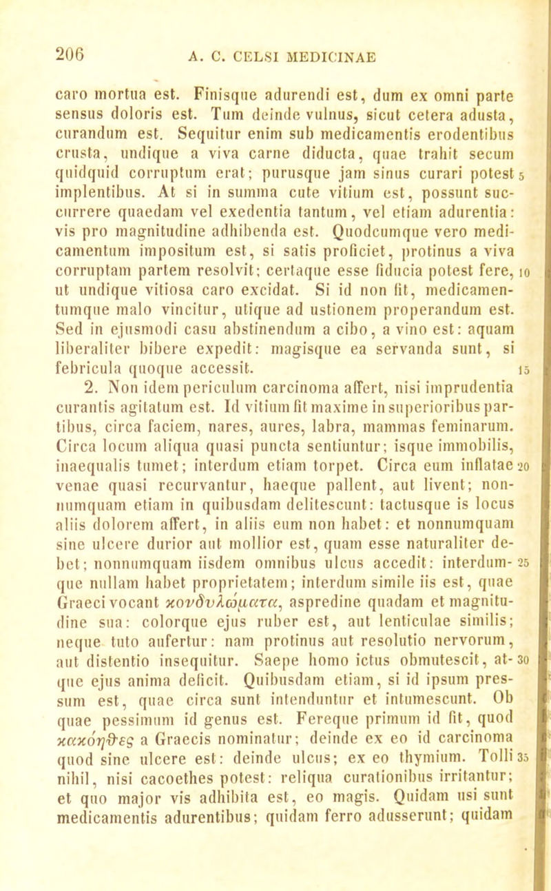 caro mortiia est. Finisqiie adurendi est, dum ex omni parle sensus doloris est. Tum deinde vulnus, sicut cetera adusta, curandum est. Sequitur enim sub medicamentis erodentil)us crusta, undique a viva carne diducta, quae trahit secum quidquid corruptum erat; purusque jam sinus curari potest 5 implentibus. At si in sumnia cute vitium cst, possunt suc- currere quaedam vel exedentia tantuni, vel etiam adurenlia: vis pro magnitudine adliibenda est. Quodcumque vero medi- camentum impositum est, si satis proficiet, protinus a viva corruptam partem resolvit; certaque esse fiducia potest fere, 10 ut undique vitiosa caro excidat. Si id non fit, medicamen- tumque malo vincitur, utique ad ustionem properandum est. Sed in ejusmodi casu abstinendum a cibo, a vino est: aquam liberaliter bibere expedit: magisque ea servanda sunt, si febricula quoque accessit. 15 2. Non idem periculum carcinoma afFert, nisi imprudentia curantis agitatum est. Id vitium fit maxime in superioribus par- tibus, circa faciem, nares, aures, labra, mamnias feminarum. Circa locum aliqua quasi puncta sentiuntur; isque imniobilis, inaequalis tumet; interdum etiam torpet. Circa eum inllatae 20 venae quasi rccurvantur, haeque pallent, aut livent; non- iiumquam etiam in quibusdam delitescunt: tactusque is locus aliis dolorem affert, in aliis eum non habet: et nonnumquam sine ulcere durior aut mollior est, quam esse naturaliter de- bet; nonniimquam iisdem omnibus ulcus accedit: interdum-25 que nullam habet proprietatem; inlerduni simile iis est, quae Graecivocant xovdv^.c6^c(Ta, aspredine quadam etmagnitu- dine sua: colorque ejus ruber est, aut lenticulae similis; neque tuto aufertur: nam protinus aut resolutio nervorum, aut distentio insequitur. Saepe homo ictus obmutescit, at-3o qiie ejus anima deficit. Quibusdam etiam, si id ipsum pres- sum est, quae circa sunt intenduntur et intumescunt. Ob quae pessimiim id genus est. Fereque primuin id fit, quod xaxorj^sg a Graecis nominatur; deinde ex eo id carcinoma quod sine ulcere est: deinde ulcus; ex eo thymium. ToIIias nihil, nisi cacoethes potest: reliqua curalionibus irritantur; et quo major vis adhibita est, eo magis. Quidam usi sunt medicamentis adurentibus; quidam ferro adusserunt; quidam