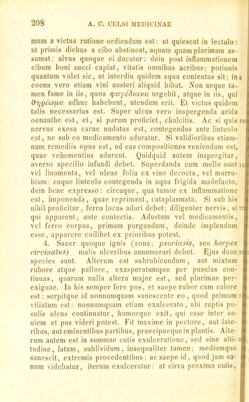 nium a victus ratione ordienduin est: ut quiescat in lectulo: ut primis diel)us a cibo abstineat, aquam quam plurimam as- sumat: alvus quoque ei ducatur: dein post inllammafionem cibum boni succi capiat, vitatis omnibus acribus; potionis quantum volet sic, ut interdiu quidem aqua contentus sit; ins coena vero etiam vini austeri aliquid bibat. Non aeque ta- men fame in iis, quos (payedaiVK urgebit, atque in iis, qui d'7]QLC3^a adhuc liabebunt, utendum erit. Et victus quidem talis necessarius est. Super ulcus vero inspergenda arida oenanthe est, et, si parum proficiet, chalcitis. Ac si quis i nervus exesa carne nudatus est, contegendus ante linleolo est, ne sub eo medicamento aduratur. Si validioribus eliam- num remediis opus est, ad eas compositiones veniendum est, quae vehementius adurunt. Quidquid autem inspergitur, averso specillo infundi debet. Superdanda cum melle sunt vel linamenta, vel oleae folia ex vino decocta, vel marru- bium: eaque linteolo contegenda in aqua frigida madefacto, dein bene expresso: circaque, qua tumor ex inflammatione est, imponenda, quae reprimant, cataplasmata. Si sub his nihil prolicitur, ferro locus aduri debet; diligenter nervis, si qui apparent, ante contectis. Adustum vel medicamentis, vel ferro corpus, primum purgandum, deinde implendum esse, apparere cuilibet ex prioribus polest. 4. Sacer quoque ignis (zona; psoriasis, seu herpes circinatus) malis ulceribus annunierari debet. Ejus duaes species sunt. Alterum est subrubicundum, aut mixtum rubore atque pallore, exasperatumque per pusulas con- tinuas, quarum nulla altera major est, sed plurimae per- exiguae. In his seniper fere pus, et saepe rubor cum calore est: serpitque id nonnumquam sanescente eo , quod primum z viliatum est: nonnumquam etiam exulcerato, ubi rupfis pu- sulis ulcus continuatur, humorque exit, qui esse infer sa- niem et pus videri potest. Fit maxime in pectore, aut late- ribus, auteminentibus partibus, praecipuequein planlis. Alte- rum autem est in sumniae culis exulceratione, sed sine alti-3 tudine, latum, sublividum, inaequaliter tamen; mediumquc sanescit, extremis procedentibus: acsaepeid, quod jam sa- num videbatur, iterum exulcerafur: at circa proxima cutis,