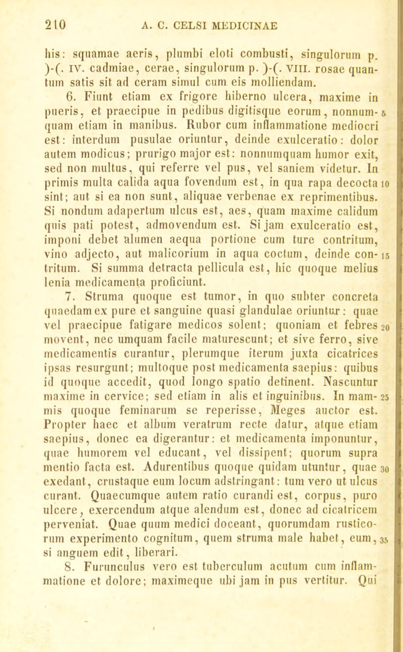 his: squamae aeris, plumbi eloli combusli, singulorum p. )-(. IV. cadmiae, cerae, singulorum p. )-(. viii. rosae quan- tum satis sit ad ceram simul cum eis molliendam. 6. Fiunt etiam ex frigore hiberno ulcera, maxime in pueris, et praecipue in pedibus digitisque eorum, nonnum-5 quam etiam in manibus. Rubor cum inilammatione mediocri est: interdum pusulae oriuntur, deinde exulceratio: dolor autem modicus; prurigo major est: nonnumquani humor exit, sed non multus, qui referre vel pus, vel saniem videtur. In primis multa calida aqua fovendum est, in qua rapa decocta 10 sint; aut si ea non sunt, aliquae verbcnae ex reprimenlibus. Si nondum adapertum ulcus est, aes, quam maxime cah'dum quis pati potest, admovendum est. Sijam exulceratio est, imponi debet alumen aequa portione cum ture contritum, vino adjecto, aut malicorium in aqua coctum, deinde con-15 tritum. Si summa detracta pellicula est, hic quoque raelius lenia medicamenta proficiunt. 7. Struma quoque est tumor, in quo subter concrefa qnaedamex pure et sanguine quasi glandulae oriuntu.r: quae vel praecipue fatigare medicos solent; quoniam et febres 20 movent, nec umquam facile maturescunt; et sive ferro, sive medicamentis curantur, plerumque iterum juxta cicatrices ipsas resurgunt; multoque post medicamenta saepius: quibus id quoque accedit, quod longo spatio detinent. Nascuntur maxime in cervice; sed etiam in alis et inguinibus. In mam-25 mis quoque feminarum se reperisse, Meges auctor est. Propter haec et album veratrum recte datur, atque etiam saepius, donec ea digerantur: et medicamenta imponunlur, quae humorem vel educant, vel dissipenf; quorum supra mentio facta est. Adurentibus quoque quidani utuntur, quae 30 exedant, crustaque eum locum adstringant: tum vero ut ulcus curant. Quaecumque autem ratio curandi est, corpus, puro ulcere, exercendum atque alendum est, donec ad cicatricem perveniat. Quae quura medici doceant, quorumdam rustico- rum experimento cognitum, quem stnima male habet, eum,35 si anguem edit, liberari. 8. Furunculus vero est tuberculum acutum cum inflam- matione et dolore; maximeque ubi jam in pus vertilur. Qui