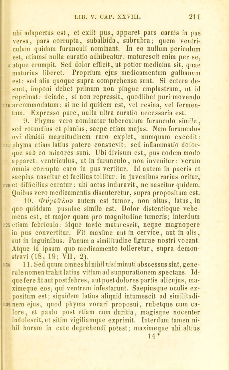 ubi adapertus est, et exiit pus, apparet pars carnis in pus versa, pars corrupta, subalbida, subrubra; quem ventri- culum quidani furunculi nominant. In eo nullum periculum est, etiamsi nulla curatio adhibeatur: maturescit enim per se, 5 atque erumpit. Sed dolor efficit, ut potior medicina sit, quae maturius liberet. Proprium ejus medicamentum galbanum est: sed alia quoque supra comprehensa sunt. Si cetera de- sunt, imponi debet primum non pingue emplastrum, ut id reprimat: deinde, si non repressit, quodlibet puri movendo 10 aecommodatum: si ne id quidem est, vel resina, vel fermen- tum. Expresso pure, nulla ultra curatio necessaria est. 9. Phyma vero nominatur tuberculum furunculo simile, sed rotundius et planius, saepe etiam majus. Nam furuncuhis ovi dinudii magnitudinem raro explet, numquam excedit: isphyma etiamlatius patere consuevit; sed inflammatio dolor- que sub eo minores sunt. Ubi divisum est, pus eodem modo apparet; ventriculus, ut in furunculo, non invenitur: verum omnis corrupta caro in pus vertitur. Id autem in pueris et saepius nascitur etfacilius tollitur: in juvenibus rarius oritur, :2oet difficilius curatur : ubi aetas induravit, ne nascitur quidem. Quibus vero medicamentis discuteretur, supra propositum est. 10. 0vysd-Xov autem esl tumor, non altus, latus,in quo quiddam pusulae simile est. Dolor distentioque vehe- mens est, et major quam pro magnitudine tumoris; interdum :2o etiam febricula: idque tarde maturescit, neque magnopere in pus convertitur. Fit maxime aut in cervice, aut in alis, aut in inguinibus. Panum a similitudine figuxae nostri vocant. Atque id ipsum quo medicamento toUeretur, supra demon- stravi (18, 19; VII, 2). 130 11. Sed quum omneshinihil nisiminuti abscessus sint,gene- rale nomen trahit latius vitium ad suppurationem spectans. Id- quefere fit aut postfebres, autpost dolores partis alicujus, ma- ximeque eos, qui ventrem infestarunt. Saepiusque oculis ex- positum est; siquidem latius aliquid intumescit ad similitudi- 35nem ejus, quod phyma vocari proposui, rubetque cum ca- lore, et paulo post etiam cum duritia, magisque nocenter indolescit, et silim vigiliamque exprimit. Interdum tamen ni- hil horum in cute deprehendi potest; maximeque ubi altius 14*