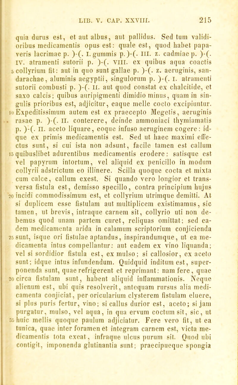 quia durus est, et aut albus, aut pallicUis. Sed tum validi- oribus inedicamenlis opus est: quale est, quod liabet papa- veris lacrimae p. )-(. I.gummis p.)-(. Iil. z- cadmiae p. )•(. IV. atramenti sutorii p. )-(. vill. ex quibus aqua coactis 5 collyrium iit: aut in quo sunt gallae p. )-(. z. aeruginis, san- darachae, aluminis aegyptii, singulorum p. )-(. l. atrameiiti sutorii combusti p. )-(. II. aut quod constat ex chalcitide, et saxo calcis; quibus auripigmenti dimidio minus, quam in sin- gulis prioribus est, adjicitur, eaque melle coclo excipiuntur. Ki Expeditissimum autem est ex praecepto Megetis, aeruginis rasae p. )-(. II. conterere, deinde ammoniaci thymiamatis p. )-(. II. aceto liquare, eoque infuso aeruginem cogere: id- que ex primis medicamentis est. Sed ut haec maximi effe- ctus sunt, si cui ista non adsunt, facile tamen est callum 15 quibuslibet adurentibus medicamentis erodere: satisque est vel papyrum intortum, vel aliquid ex penicillo in niodum collyrii adstrictum eo illinere. Scilla quoque cocta et mixta cum calce, callum exest. Si quando vero longior et trans- versa fistula est, demisso specillo, contra principium hujus 20 incidi commodissimum est, et collyrium utrimque demitti. At si duplicem esse fistulam aut multiplicem existimamus, sic tamen, ut brevis, intraque carnem sit, collyrio uti non de- bemus quod unam partem curet, reliquas omittat; sed ea- dem medicamenta arida in calamum scriptorium conjicienda 25 sunt, isqiie ori fistulae aptandus, inspirandumque, ut ea nie- dicamenta intus compellantur: aut eadem ex vino liquanda; vel si sordidior fistula est, ex mulso; si callosior, ex aceto sunt; idque intus infundendum. Quidquid indituniest, super- ponenda sunt, quae refrigerent et reprimant: namfere, quae 30 circa fistulam sunt, habent aliquid inllanimationis. Neque alienum est, ubi quis resolverit, antcquam rursus alia medi- camenta conjiciat, per oricularium clystereni fistulam eluere, si pliis puris fertur, vino; si callus durior est, aceto; si jam purgatur, mulso, vel aqua, in qua ervum coctumsit, sic, ut 35 liuic mellis quoque paulum adjiciatur. Fere vero fit, ut ea tunica, quae inter foramen et integram carnem est, victa me- dicamentis lota exeat, infraque ulcus purum sit. Quod ubi contigit, imponenda glutinantia sunt; praecipueque spongia