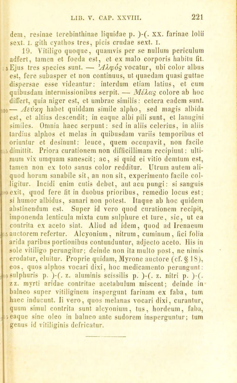 dem, resitiae terebiiilliinae liquidae p. )-(. xx. farinae lolii sext. I. gitii cyathos tres, picis criidae sext. I. 19. Yitiligo qiioqiie, qiianivis per se nullum periculum adfert, tamen et foeda est, et ex malo corporis liaijitu fit. sEjus tres species sunt. — L^^Agoog vocatur, ubi color albus est, fere subasper et non continuus, ut quaedam quasi guttae dispersae esse videantur: interdum etiam latius, et cum quibusdam intermissionibus serpit. — MiXag colore ab hoc dilTert, quia niger est, et umbrae similis: cetera eadem sunt. 0— Asv-KYi habet quiddam simile alpho, sed magis albida est, et altius descendit; in eaque albi pili sunt, et lanugiui similes. Onuiia haec serpunt: sed in aliis celerius, in aliis tardius alphos et melas in quibusdam variis temporibus et oriunlur et desinunt: leuce, quem occupavit, non facile odimittit. Priora curationem non difficillimam recipiunt: ulti- mum vix umquam sanescit; ac, si quid ei vitio demtum est, tanien non ex toto sanus color redditur. Utrum autem ali- quod horum sanabile sit, an non sit, experimento facile col- ligitur. Incidi enim cutis debet, aut acu pungi: si sanguis oexit, quod fere fit in duobus prioribus, remedio locus est; si humor albidus, sanari non potest. Itaque ab hoc quidem abslinendum est. Super id vero quod curationem recipit, imponenda lenticula mixta cum sulpliure et ture, sic, ut ea contrita ex aceto sint. Aliud ad idem, quod ad Irenaeum 3 auctorem refertur. Alcyonium, nitrum, cuminum , fici folia arida paribus portionibus contunduntur, adjecto aceto. His in sole vililigo perungilur; deinde non ita mullo post, ne nimis erodatur, eluitur. Proprie quidam, Myrone auctore (cf. § 18), eos, quos alphos vocari dixi, hoc medicamento periingunt: osulphuris p. )■(. z. aluminis scissilis p. )-(. z. nitri p. )-(. zz. myrti aridae contritae acetabulum miscent; deinde in- balneo super vitiliginem inspergunt farinam ex faba, tum haec inducunt. li vero, quos melanas vocari dixi, curantur, quum simul contrita sunt alcyonium, lus, hordeum, faba, ■>eaque sine oleo in balneo antc sudorem insperguniur; tum genus id vitiliginis defricalnr.