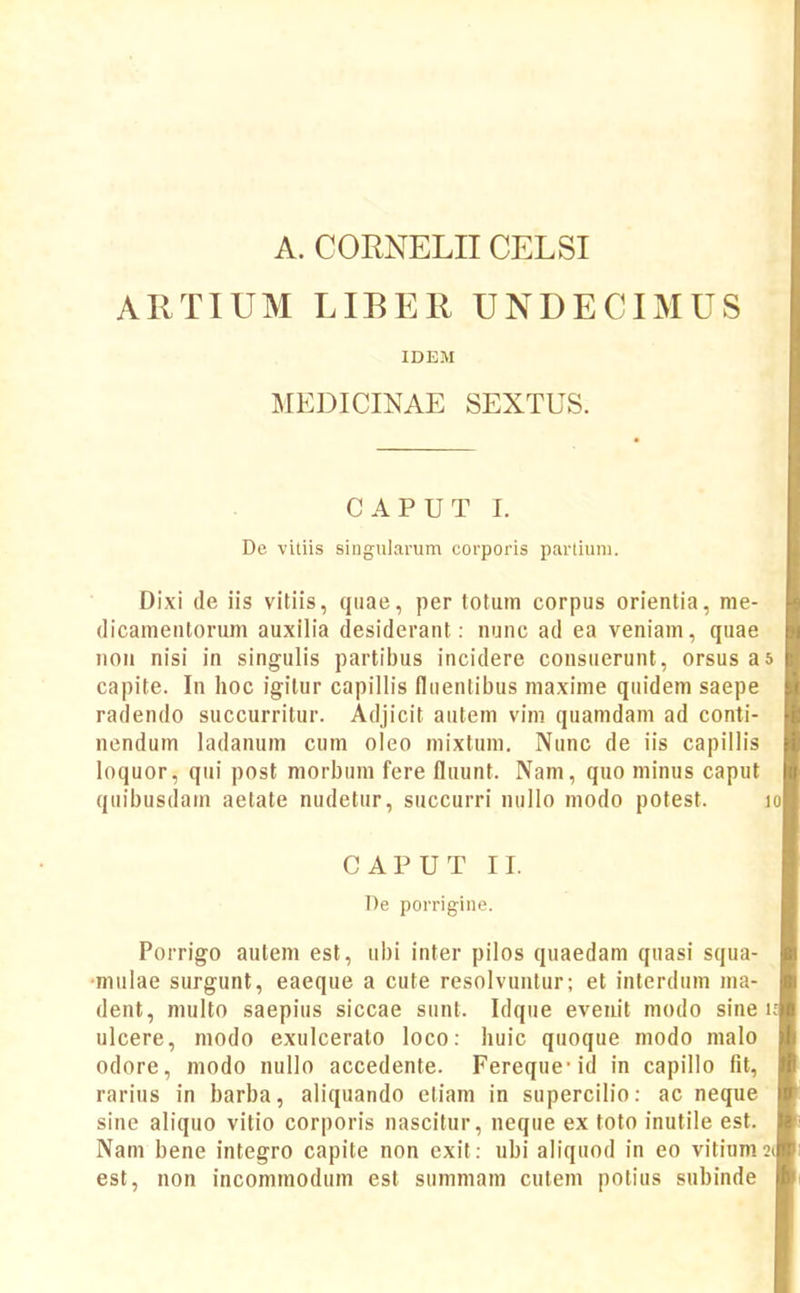 A. CORNELIICELSI ARTIUM LIBER UNDECIMUS IDEM MEDICINAE SEXTUS. CAPUT 1. De vitiis singularum corporis parliuni. Dixi de iis vitiis, qiiae, per totum corpus orientia, nie- dicamentorum auxilia desiderant: nunc ad ea veniam, quae nou nisi in singulis partibus incidere consuerunt, orsus as capite. In hoc igitur capillis fliientibus maxime qiiidem saepe radendo succurritur. Adjicit autem vim quamdani ad conti- nendum ladanum cum oleo mixtum. Nunc de iis capillis loquor, qiii post morbum fere fluunt. Nam, quo minus caput qiiibusdam aetate nudetur, succurri niillo modo potest. lo CAPUT II. ])e porrigine. Porrigo autem est, ubi inter pilos quaedam qiiasi squa- ■mulae surgunt, eaeque a cute resolvuntur; et interdum ma- dent, multo saepius siccae sunt. Idqiie eveiiit modo sine i; ulcere, modo exulceralo loco: huic quoque modo malo odore, modo nullo accedente. Fereque-id in capillo fit, rarius in barba, aliquando eliam in supercilio: ac neque sine aliquo vitio corporis nascitur, neque ex toto inutile est. Nam bene integro capite non exit: ubi aliquod in eo vitium2( est, non incommodum est siimmam culem potius subinde