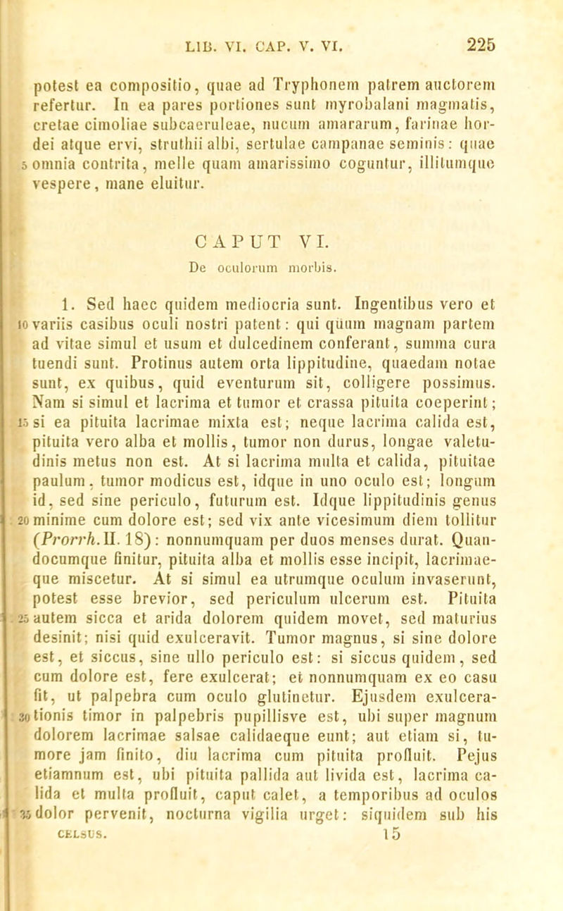 j30lest ea conipositio, quae ad Tryphoneni patrem auctorem referlur. In ea pares porliones sunt niyrobalani niagmatis, cretae cimoliae subcaeruieae, nucum amararum, farinae iior- dei atque ervi, strutliii albi, sertulae campanae seminis: quae 0 omnia contrita, meile quam amarissimo coguntur, illilumquo vespere, mane eluitur. CAPUT VI. De oculorum morbis. 1. Sed hacc quidem mediocria sunt. Ingentibus vero et lovariis casibus oculi nostri patent: qui quum magnam partem ad vitae simul et usum et dulcedinem conferant, summa cura tuendi sunt. Protinus autem orta lippitudine, quaedam notae sunt, ex quibus, quid eventurum sit, colligere possimus. Nam si simul et lacrima et tumor et crassa pituila coeperint; i.i si ea pituita lacrimae mixta est; neque lacrima calida est, pituita vero alba et mollis, tumor non durus, longae valetu- dinis metus non est. At si lacrima multa et calida, pituitae paulum, tumor modicus est, idque in uno oculo est; longum id, sed sine periculo, futurum est. Idque lippitudinis genus 2ominime cum dolore est; sed vix ante vicesimum diem tollitur (Pro?Th.ll. 18): nonnumquam per duos menses durat. Quan- documque finitur, pituita alba et mollis esse incipit, lacrimae- que miscetur. At si simul ea utrumque oculum invaserunt, potest esse brevior, sed pericuUim nlcerum est. Pituita 2o autem sicca et arida dolorem quidem movet, sed maturius desinit; nisi quid exulceravit. Tumor magnus, si sine doiore est, et siccus, sine ullo periculo est: si siccus quidem, sed cum dolore est, fere exulcerat; et nonnumquara ex eo casu fit, ut palpebra cum oculo glutinetur. Ejusdem exulcera- solionis timor in palpebris pupillisve est, ubi super magnum dolorem lacrimae salsae calidaeque eunt; aut etiam si, tu- more jam finito, diu lacrima cum pituita proiluit. Pejus etiamnum est, ubi pituita pallida aut livida est, lacrima ca- lida et mulla prolluit, caput calet, a temporibus ad oculos 35dolor pervenil, nocturna vigilia urget: siquidem sub his CELSliS. 15