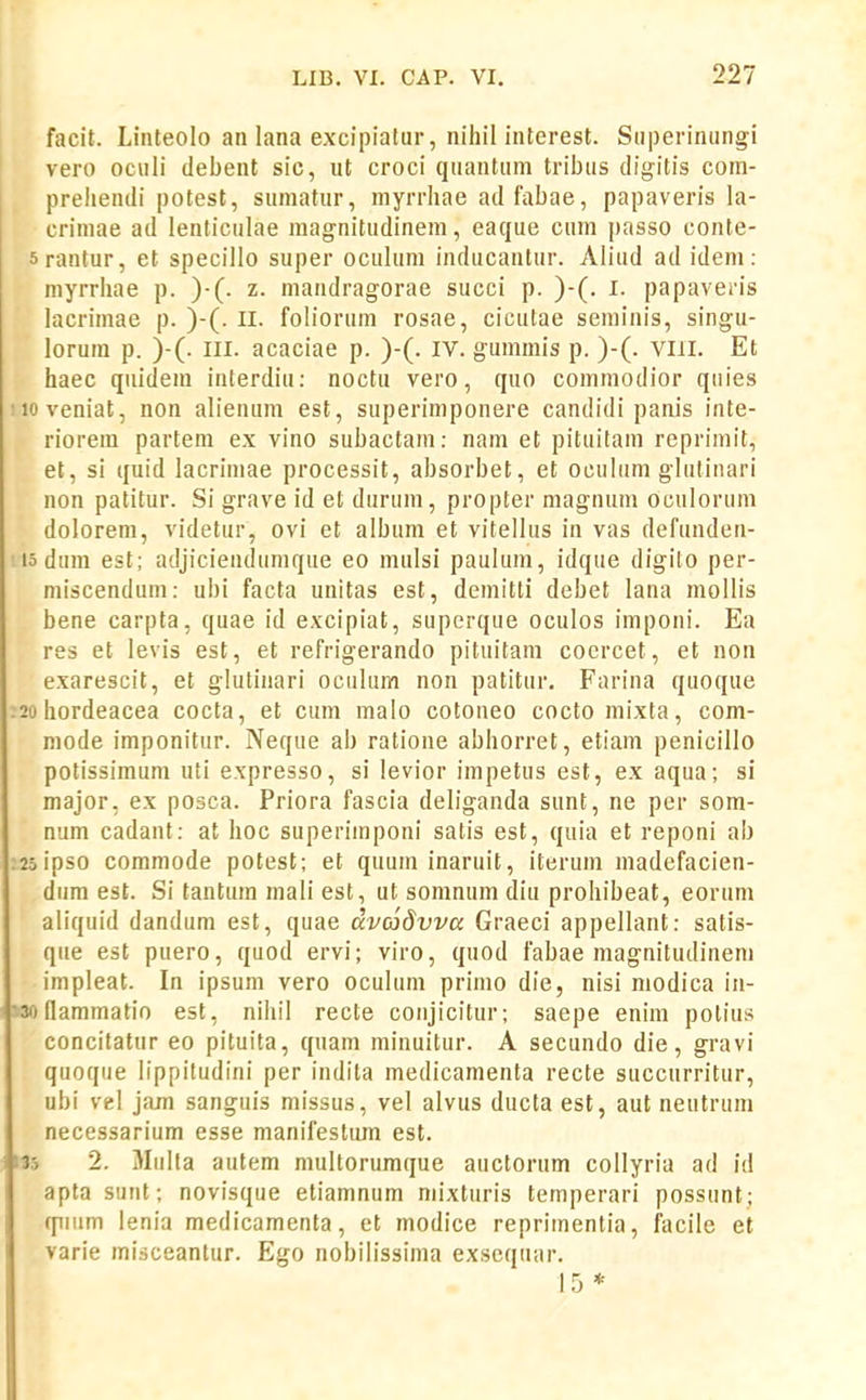 facit. Liiiteolo an lana excipiatur, nihil interest. Siiperiniingi vero ociili debent sic, ut croci quantiim tribus digitis com- preliendi potest, sumatur, myrrhae adfabae, papaveris la- crimae ad lenticulae magnitudinem, eaque cum j)asso conte- rantur, et specillo super oculum inducantur. Aliud ad idem: I myrrhae p. )•(. z. mandragorae succi p. )-(. I. papaveris lacrimae p. )-(. II. foliorum rosae, cicutae seniinis, singu- lorum p. )-(. III. acaciae p. )-(. iv. gummis p. )-(. viii. Et haec quidem iuterdiu: noctu vero, quo coinraodior quies iioveniat, non alienum est, superimponere candidi panis inte- riorem partem ex vino subactam: nam et pituitain reprimit, et, si quid lacrimae processit, absorbet, et oculum glutinari non patitur. Si grave id et durum, propter magnum oculorum dolorem, videtur, ovi et album et vitellus in vas defunden- ' 15 dura est; adjicienduraque eo mulsi paulum, idque digilo per- miscendum: ubi facta unitas est, demitti debet lana mollis bene carpta, quae id excipiat, superque oculos imponi. Ea res et levis est, et refrigerando pituitam cocrcet, et non exarescit, et glutinari oculum non patitur, Farina quoque :2ohordeacea cocta, et cum inalo cotoneo cocto mixta, com- mode imponitur. Neque ab ratione abhorret, etiam penicillo potissimum uti expresso, si levior iinpetus est, ex aqua; si major, ex posca. Priora fascia deliganda sunt, ne per som- num cadant: at hoc superiinponi satis est, quia et reponi ab :2oipso commode potest; et quum inaruit, iterum madefacien- diim est. Si tantuin mali est, ut somnum diu prohibeat, eornm aliquid dandum est, quae dvcjSvva Graeci appellant: satis- qiie est puero, quod ervi; viro, quod fabae magnitudineni impleat. In ipsum vero oculum primo die, nisi modica in- '3onammatio est, nihil recte coiijicitur; saepe enim potius concitatur eo pituita, quam minuitur. A secundo die, gravi quoqiie lippitudini per indita medicamenta recte succurritur, ubi vel jajn sanguis missus, vel alvus ducta est, aut neutruni necessarium esse manifestum est. 135 2. Miilla autem multorumque auctorum collyria ad id apta sunt; novisque etiamnum niixturis temperari possunt; qiiiim lenia medicamenta, ct modice repriinentia, facile et varie misceantur. Ego nobilissima exsequar. 15 *