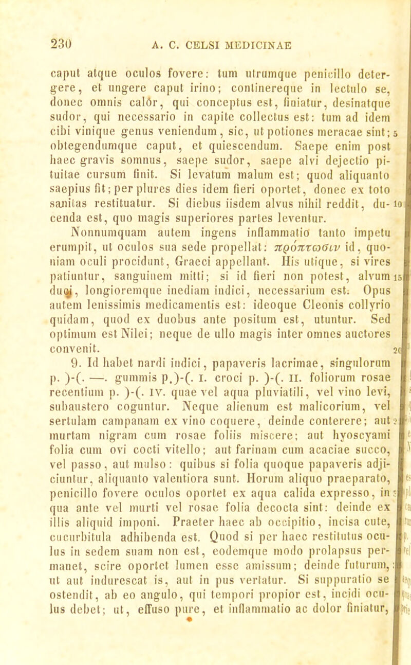 capul alqiie oculos fovere: tum utrumque penicillo deter- gere, et uiigere caput irino; conlinereque in leclulo se, donec omnis cal6r, qui conceptus est, liuiatur, desinatque sudor, qui necessario in capite collectus est: tum ad idem cibi vinique genus veniendum , sic, ut potioncs nieracae sint; obtegendumque caput, et quiescendum. Saepe enim post iiaec gravis somnus, saepe sudor, saepe alvi dejectio pi- luitae cursum finit. Si levatum malum est; quod aliquanto saepius fit;perplures dies idem fieri oportet, donec ex toto sanilas restituatur. Si diebus iisdem alvus nihil reddit, du- cenda est, quo magis superiores partes leventur. Nonnumquam autem ingens inflanimatio tanto impetu erumpit, ut oculos sua sede propellat: TtQOTtroGLV id, quo- niam oculi procidunt, Graeci appellanf. His utique, si vires paliuntur, sanguiiiem mitti; si id fieri non potest, alvum du(^, longioremque inediam indici, necessarium est. Opus autem lenissimis medicamentis est: ideoque Cleonis collyrio quidam, quod ex duobus ante positum est, utuntur. Sed optimum est Nilei; neque de ullo magis inter omnes auctores convenit. 9. Id liabet nardi iiidici, papaveris lacrimae, singulorum p. )-(. —. gummis p.)-(. I. croci p. )-(. ll. foliorum rosae recentium p. )-(. IV. quae vel aqua pluviatili, vel vino levi, subaustero coguntur. Neque alienum est malicorium, vel sertulam campanam ex vino coquere, deinde conterere; aut murtam nigram cum rosae foliis miscere; aut liyoscyami folia cum ovi cocti vitello; aut farinani cum acaciae succo, vel passo, aut mulso: quibus si folia quoque papaveris adji- ciuntur, aliquanto valentiora sunt. llorum aliquo praeparato, penicillo fovere oculos oportet ex aqua calida expresso, in qua ante vel murti vel rosae folia decocta sint: deinde ex illis aliquid imponi. Praeter haec ab occipitio, incisa cute, cucurbitula adhibenda est. Quod si per haec restilutns ocu- lus in sedem suam non est, eodcmque modo prolapsus per- manel, scire oportel lumeu esse amissum; deinde fiilurum, ul aut indurescat is, aut in pus verlatur. Si suppuratio se ostendit, ab eo angulo, qui tempori propior cst, incidi ocu- lus debet; ut, elTusopure, et inflammatio ac dolor Hniatur,