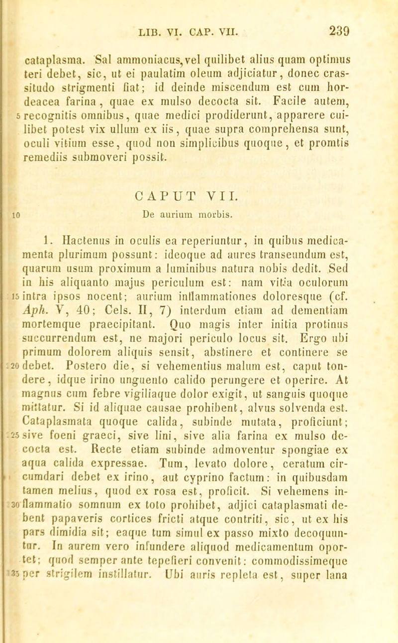 cataplasma. Sal ammoniacus,vel qiiilibet alius quam optimus teri debet, sic, ut ei paulatim oleum adjiciatur, donec cras- situdo strigmenti fiat; id deinde miscendum est cum hor- deacea farina, quae ex mulso decocta sit. Facile autem, srecognitis omnibus, quae medici prodiderunt, apparere cui- libet potest vix uUura ex iis, quae supra comprehensa sunt, oculi vitium esse, quod non simplicibus quoque, et promtis remediis submoveri possit. CAPUT VII. 10 De auriuin morbis. 1. Hactenus in oculis ea reperiuntur, in quibus medica- menta plurimum possunt: ideoque ad aures transeundum est, quarura usura proximum a luminibus natura nobis dedit. Sed in his aliquanto niajus periculum est: nam vit.ia oculorum 15 intra ipsos nocent; aurium intlammationes doloresque (cF. Aph. V, 40; Cels. II, 7) interdum etiara ad dementiam mortemque praecipitant. Quo raagis inter initia protinus succurrendum est, ne majori periculo locus sit. Erg-o ubi primum dolorem aliquis sensit, abstinere et continere se .2odebet. Postero die, si vehementius raalum est, caput ton- dere, idque irino unguento calido perungere et operire. At magnus cum febre vigiliaque dolor exigit, ut sanguis quoque mittatur. Si id aliquae causae prohibent, alvus solvenda est. Cataplasmata quoque calida, subinde mutata, proficiunt; -55sive foeni graeci, sive lini, sive alia farina ex mulso de- cocta est. Recte etiam subinde admoventur spongiae ex aqua calida expressae. Tum, levato dolore, ceratum cir- • cumdari debet ex irino, aut cyprino factum: in quibusdam tamen melius, quod ex rosa est, proficit. Si vehemens in- soflammatio somnura ex toto prohibet, adjici cataplasraati de- bent papaveris cortices fricti atque contriti, sic, ut ex his pars dimidia sit; eaque tum simtil ex passo mixto decoquun- tur. In aurem vero infundere aliquod medicamentum opor- tet; quod semper ante tepefieri convenit: comraodissimeque '35ncr strigilem instillatur. Ubi auris replela est, super lana