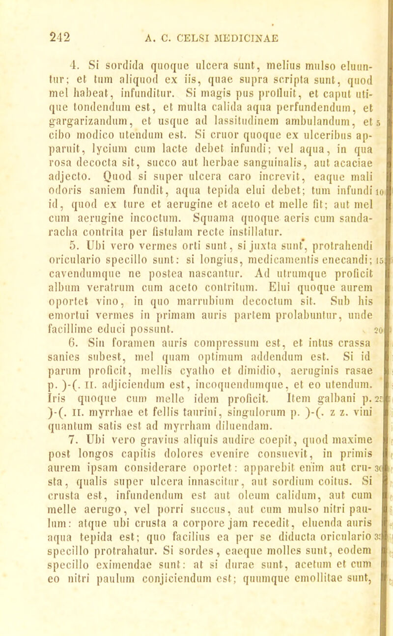 4. Si sordida qiiofjue ulcera sunt, melius mulso elunn- tur; et tnni aliquod ex iis, quae snpra scripta sunt, quod mel hal)eat, infunditur. Si niagis pus prolluit, et capul uli- que tondenduni est, et muita calida aqiia perfundendum, et gargarizandum, et usque ad lassitiidinem ambuiandum, et ,5 cil)o modico utendum est. Si cruor quoque ex ulcenl)us ap- paruit, lycium cum lacte debet infundi; vel aqua, in qua rosa decocta sit, succo aut herbae sangiiinalis, aut acaciae adjecto. Quod si snper ulcera caro increvit, eaquc mali odoris saniem fundit, aqua tepida elui debet; tum infundiio id, quod ex ture et aerugine et aceto et melle fit; aiit mel cum aerugine incoctum. Squama quoque aeris cum sanda- racha contrita per fistulam recte instillatur. 5. Ubi vero vermes orti sunt, si juxta sunt', protrahendi oriculario specillo sunt: si longius, medicamenlis enecandi; 15 cavendumque ne postea nascantur. Ad utrumque proficit album veratrum cum aceto contritum. Elui quoque aurem oportet vino, in quo marrubium decoclum sit. Sub his emortui vermes in primam auris partem prolabuntnr, unde facillime educi possunt. 20 6. Sin foramen auris compressuni est, et intus crassa sanies subest, mel quam optimum addendum est. Si id parum proficit, mellis cyatho et dimidio, aeruginis rasae p. )-(. II. adjiciendum est, incoqiiendumque, et eo utendum. Iris qnoque cuin melle idem proficit. Item galbani p. 21 )-(. II. myrrhae et fellis tanrini, singulorum p. )-(. z z. vini quantum satis est ad myrrham diluendam. 7. Ubi vero graviiis aliquis audire coepit, quod maxime post longos capilis dolores evenire consnevit, in primis aurem ipsam considerare oportet: apparebit enim aut cni-3c sta, qualis super ulcera innascitiir, aut sordium coitus. Si crusta est, infundendum est aut oleum calidum, aut cum melle aerugo, vel porri succus, aut cnm mulso nifri pau- lum: atque ubi crusta a corpore jam recedit, eluenda auris « aqua tepida est; quo facilius ea per se diducta oriculario 3: ; specillo protrahatur. Si sordes, eaeque mollcs sunt, eodem specillo eximendae sunt: at si diirae siint, acetum et cnni 60 nitri paulum conjiciendum ost; quumque emollitae sunt,