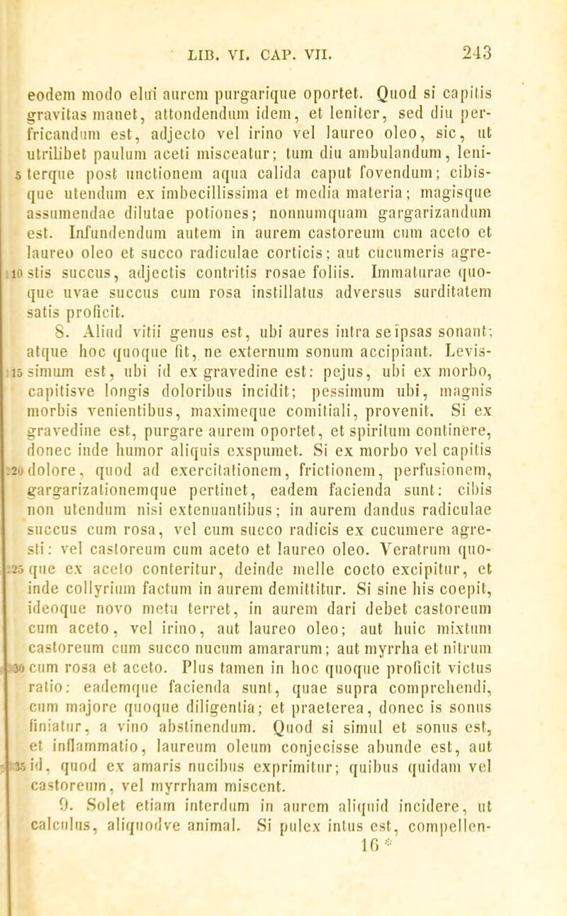 eodem modo eliri aiircm piirgariqiie oportet. Qiiod si capitis gravitus manet, attondendiim idem, et lenitcr, sed diu per- fricandtim est, adjecto vel irino vel laureo oleo, sic, ut utriiibet paulum aceti misceatur; tum diu ambulandum, leni- 5 terque post nnctioneni aqua calida caput fovendum; cibis- que utendum ex imbecillissima et media materia; magisque assumendae dilutae potiones; nonnumquam gargarizandum est. lafundendum autem in aurem castoreum cuin aceto et laureo oleo et succo radiculae corticis; aut cucumeris agre- iiostis succus, adjectis contritis rosae foliis. Immaturae quo- que uvae succus cum rosa instiliatus adversus surditatem satis proficit. S. Aliud vitii genus est, ubi aures intra seipsas sonant; atque lioc quoque fit, ne externum sonum accipiant. Levis- iiosinium est, ubi id ex gravedine est: pejus, ubi ex morbo, capilisve longis doloribus incidit; pessimum ubi, niagnis morbis venientibus, maximeque comiliali, provenit. Si ex gravedine est, purgare aurem oportet, et spiritum continere, donec inde luimor aliquis exspumet. Si ex morbo vel capilis :2odolore, quod ad exercitationem, frictionem, perfusionem, gargarizationemque pertinet, eadem facienda sunt: cibis non utendum nisi extenuantibus; in aurem dandus radiculae succus cum rosa, vel cum succo radicis ex cucumere agre- sfi: vel casloreum cum aceto et laureo oleo. Veratrum quo- .25 que ex acelo conteritur, deinde melle cocto excipitnr, et inde collyrium factum in aurem demittitur. Si sine his coepit, ideoque novo metu terret, in aurem dari debet castoreum cum aceto, vel irino, aut laureo oleo; aut huic mixtum castoreum cum succo nucum amararum; aut myrrha et nitrum 30 cum rosa et aceto. PIus tamen in hoc quoque proficit victus ratio: eademque facienda sunt, quae supra comprehendi, cum majore quoque diligenlia; et praeterea, donec is sonus finiatur, a vino abstinendum. Quod si simul et sonus est, et innammatio, laureum oleum conjecisse abunde est, aut i.-s.5id, quod ex amaris nucibus exprimitur; quibus quidam vel castoreum, vel myrrham miscent. 0. Solet etiam interdum in aiircm aliqiiid incidere, ut calciilus, aliqiiodve animal. Si piilex inlus cst, compellen- 16*