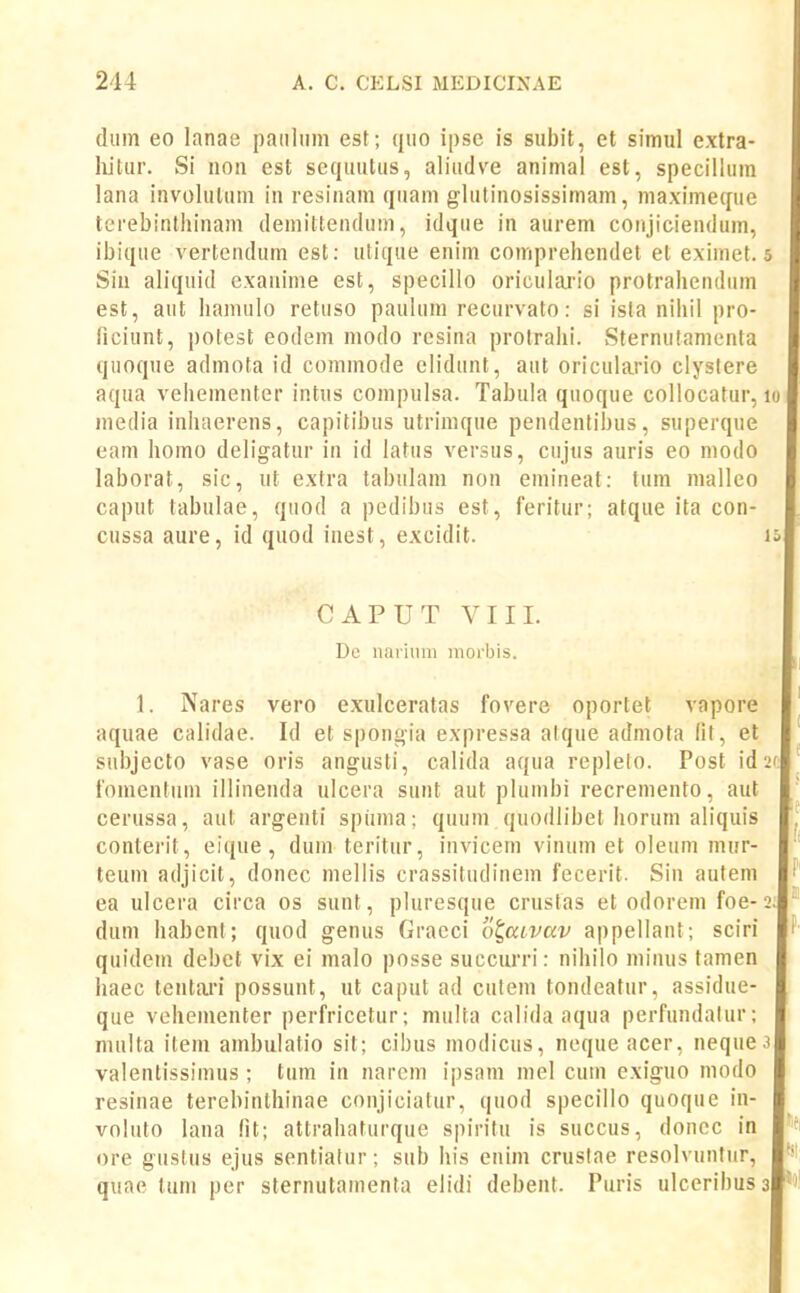 diim eo lanae paiiliim est; qiio ipsc is subit, et simul extra- hitur. Si noii cst scquutus, aliudve animal est, specilluin lana involuluin in resinam quam glutinosissimam, maximeque terebintlunam demittendum, idque in aurem coiijiciendum, ibique vertcndum est: utique enim comprehendet et eximet. Sin ah'quid exauime est, specillo oriculario protrahendiiin est, aut hamulo retuso paulum recurvato: si ista nihil pro- ficiunt, potest eodem modo rcsina protralii. vSternulamenta quoque admota id commode eh'dunt, aut oriculario clyslere aqua veheinenter intus compulsa. Tabula quoque collocatur, media inhaerens, capitihus utrimque pendentibus, superque eam homo deligatur in id iatus versus, cujus auris eo modo laborat, sic, ut extra tabulam non einineat: tum malleo caput tabulae, quod a pedibus est, feritur; atque ita con- cussa aure, id quod inest, excidit. CAPUT VIII. De nariimi inorbis. 1. Nares vero exulceratas fovere oportet vapore aquae caiidae. Id et spongia expressa alque admota lil, et subjecto vase oris angusti, calida aqua repleto. Post id fomentiim illineuda ulcera sunt aut plumbi recremento, aut cerussa, aut argenti spunia: qnum quodlibet horiim aliquis conterit, eique, dum teritnr, invicein vinuin et oleum mur- teum adjicit, doncc mellis crassitudinein fecerit. Sin autem ea ulcera circa os sunt, pluresque crustas et odorem foe- dum habcnt; quod genus Gracci ot,ai,vav appellant; sciri quidem debct vix ei malo posse succurri: nihilo miiuis tamen haec tentari possunt, ut caput ad cutein tondeatur, assidue- que vehementer perfricetur; miiUa calida aqua perfundalur; niulta item ambulatio sit; cibus modicus, neque acer, neque valenlissimus ; tum in narem ipsam mel cuin exiguo modo resinae terebinlhinae conjiciatur, quod specillo quoque in- voliito laua fit; attrahaturque spiritu is succus, doncc in ore guslus ejus sentiatur; siib his enim crustae resolvuutiir, quae luni per sternutamenta elidi debent. Puris ulcerihus