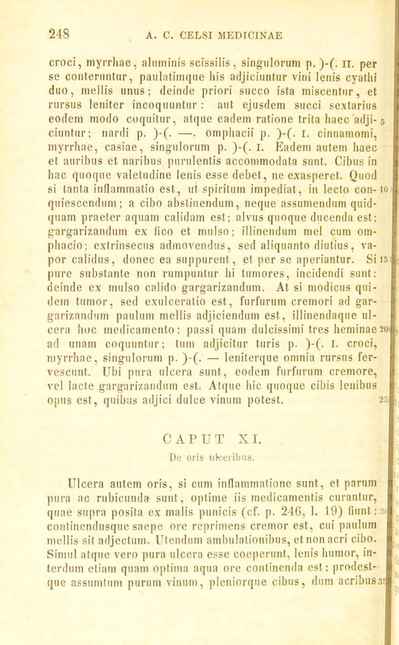 croci, myrrhae, aliiminis scissilis, singulorum p. )-(. ii. per se coiiteriiiUar, pauliitimqiie his adjiciuntur viiii leiiis cyalhi duo, mellis unus; deinde priori succo fsta miscentiir, et rursus leniter incoquuntur : aut ejusdem succi sextarius eodem modo coquitur, atque eadem ratione trita haec adji-5 ciuntiir; nardi p. )-(. —. omphacii p. )-(. l. cinnainomi, myrrhae, casiae, singulorum p. )-(. i. Eadem autem haec et aurilHis et narifjus piirulentis accommodata sunt. Cibus in hac quoque valeludine lenis esse debet, ne exasperet. Quod si tanta inflammatio est, ut spiritum impediat, in lecto con-1 quiescendum; a cibo abstinendum, neque assumendum quid- quam praeter aquam calidam est; alviis qiioque ducenda est; gargarizandum ex lico et mulso; illinendum mel cum om- phacio; extrinseciis admovendus, sed aliquanto diutius, va- por calidus, donec ea suppurent, et per se aperiantur. Si 1 pure subslante non rumpuntur hi tumores, incidendi suiit: deinde ex mulso calido gargarizandum. At si modicus qui- deni tiimor, sed exulceralio est, furfurum cremori ad gar- garizandum paulum mellis adjiciendum est, illinendaque ul- cera hoc medicamento: passi quam dulcissinii tres heniinaes ad unam coquuntur; tum adjicitur turis p. )-(. l. croci, niyrrhae, singulorum p. )-(. — leniterque omnia rursus fer- vescunt. Ubi pura ulcera sunt, eodem furfurum cremore, vel lacte gargarizandiim est. Atqiie hic qiioque cibis leuibus opiis est, quibus adjici dulce vinum potest. 2 C A P U T XI. l)c oris ukeribus. Ulcera autem oris, si cum inflammatione sunt, et parum pura ac rubicunda sunt, optime iis medicamentis curantur, quae supra posita ex malis punicis (cf. p. 246, I. 19) fiuntr.i continendusque saepe ore reprimens cremor est, cui pauhim mellis sit adjcctum. Utcndiim ambulationibus, etnonacri cibo. Simul atque vero pura ulcera esse coejjerunt, lenis humor, in- terduin etiam quam optima aqua ore continenda cst: prodest- que assumtum puruin viniim, plcniorqiie cibus, dum acribuss