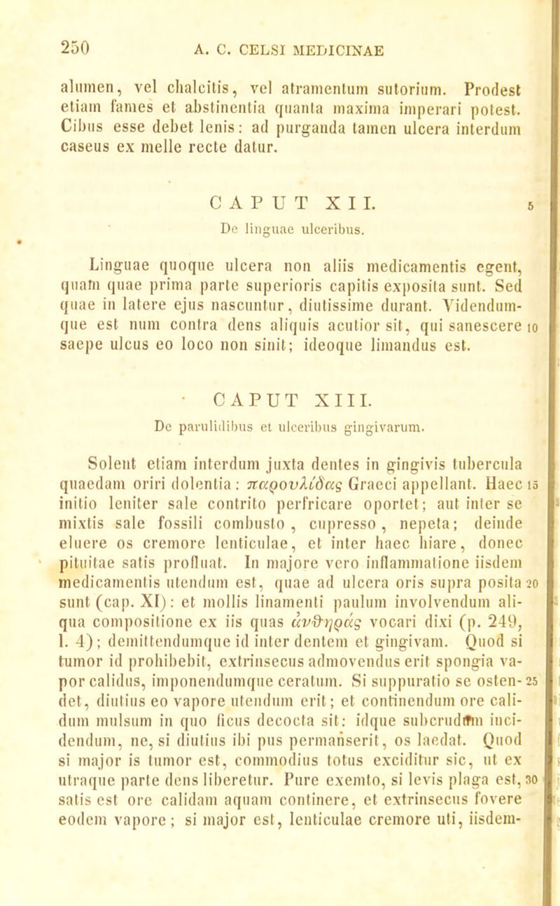 alinnen, vel chalcilis, vel atranientum sutoritim. Prodesl etiam fames et abslinenlia qiianla maxinia imperari potest. Cibiis esse debet lenis: ad purgauda tainen ulcera inlerdum caseus ex melle recte datur. Linguae quoque ulcera non aliis medicamentis egent, quam quae prima parte superioris capitis exposita sunt. Sed qiiae in latere ejus nascuntur, diutissime durant. Yidenduin- que est num contra dens aliquis acutior sit, qui sanescere lo saepe ulcus eo loco non sinit; ideoque limandus est. Soleut eliam interdum juxta dentes in gingivis tuberciila quaedam oriri dolentia : jrapoi^/li^ag Graeci appellant. Haec lo inilio leniter sale contrito perfricare oportet; aut inter se mixtis sale fossili combiislo , cupresso, nepela; deinde eliiere os cremore Icnticulae, et inter haec hiare, donec pitiiitae satis prolliiat. In majore vero innaninialione iisdem medicainenlis iitendiim est, quae ad ulcera oris supra posita 20 sunt (cap. XI): et inollis linainenti paulum involvenduin ali- qua coinposilione ex iis quas uv&t^Qag vocari dixi (p. 249, 1. 4) ; demittendumque id inter dentem et gingivam. Quod si tnmor id prohibebit, extrinsecus admovendus erit spongia va- por calidus, imponeudumque ceratiiin. Si suppuratio se osten-25 det, diutius eo vapore uteiiduin erit; et conHnendum ore cali- duin mulsum in quo ficus decocta sit: idque subcrudltm inci- dendum, ne, si diuliiis ibi pus permaiiserit, os lacdat. Qiiod si inajor is tiimor est, commodius totus exciditur sic, ut ex utraque parte dcns liberetur. Pure exemto, si levis plaga est, 30 satis est ore calidain aquam continere, et extrinseciis fovere eodem vapore; si inajor est, lcnticulae cremore uti, iisdem- 6 Dc paruli(
