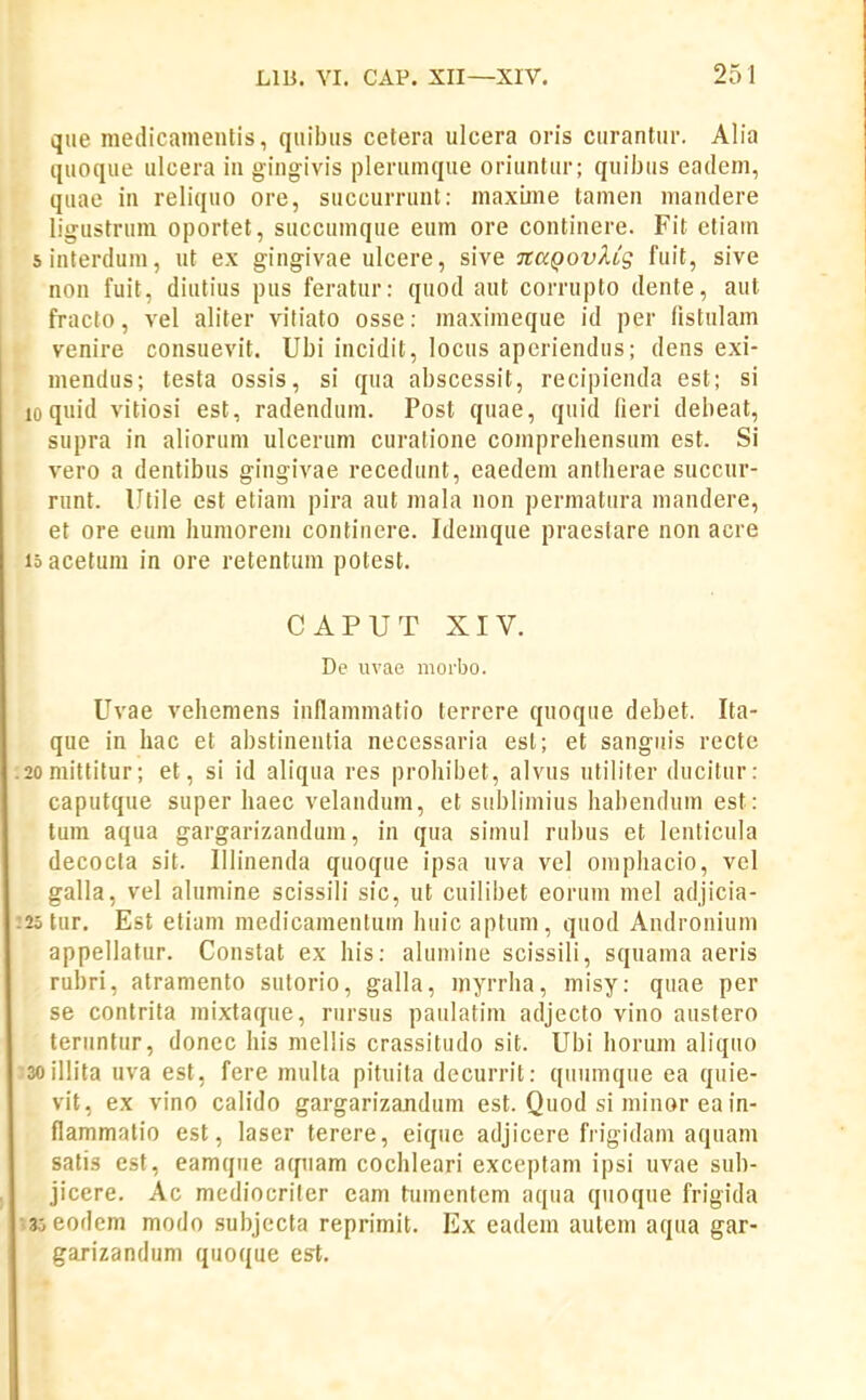 que medicamentis, qnibiis celera ulcera oris curantiir. Alia quoque ulcera in gingivis plerumque oriuntur; quibtis eadem, quae in reliquo ore, succurrunt: maxiine tamen mandere ligustrum oportet, succuinque eum ore continere. Fit etiam sinterdum, ut ex gingivae ulcere, sive TcaQovXCg fuit, sive non fuit, diutius pus feratur: quod aut corrupto dente, aut fracto, vel aliter vitiato osse: maximeque id per fistulam venire consuevit. Ubi incidit, locus apcriendus; dens exi- mendus; testa ossis, si qua abscessit, recipienda est; si 10 quid vitiosi est, radenduin. Post quae, quid lieri debeat, supra in aliorum ulcerum curatione coinprebensum est. Si vero a dentibus gingivae recedunt, eaedem antherae succur- runt. Utile est etiam pira aut mala non permatura mandere, et ore eum humorem continere. Idemque praestare non acre lo acetum in ore retentum potest. CAPUT XIV. De uvae morbo. Uvae vehemens inflammatio terrere quoque debet. Ita- que in hac et abstinentia necessaria esl; et sanguis recte 2omittitur; et, si id aliqua res prohibet, alvus ntib'ter ducitur: caputque super haec velandum, et si!bbmius habendum est: tum aqua gargarizandum, in qua simul rubus et lenticula decocta sit. Ulinenda quoque ipsa uva vel omphacio, vel galla, vel alumine scissili sic, ut cuilibet eorum mel adjicia- 25 tur. Est etiam medicamentum huic aptum, quod Andronium appellatur. Constat ex his: alumine scissili, squama aeris rubri, atramento sutorio, galla, myrrha, misy: quae per se contrita mixtaqiie, riirsus paulatim adjecto vino austero teriintur, donec his mellis crassitudo sit. Ubi horum aliquo soillita uva est, fere multa pituita decurrit: quiimque ea qiiie- vit, ex vino calido gargarizajidum est. Quod si minor ea in- flammatio est, laser terere, eique adjicere frigidam aqnam satis est, eamque atpiam cochleari exceptam ipsi uvae sub- jicere. Ac mediocriler cam tumentem aqua qiioque frigida ;3;eodem modo subjccta reprimit. Ex eadein autem aqua gar- garizandum quoque est.