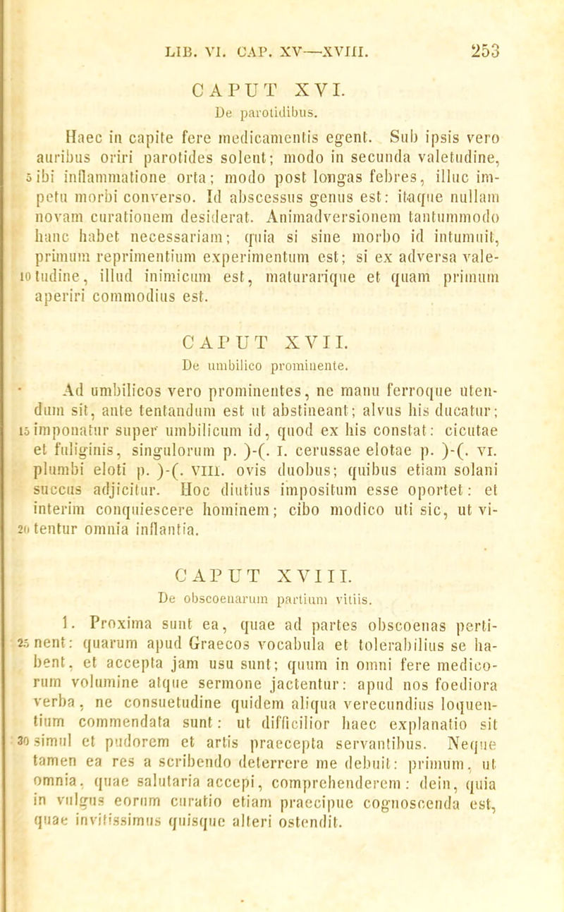CAPUT XVI. De parotidibus. Haec iii capite fere medicamentis egent. Sub ipsis vero auribiis oriri parotides solent; modo in secunda valetudine, oibi inilammatione orta; modo post lotigas febres, ilhic im- petu niorbi converso. Id abscessus genus est: it.a(fue nullam novam curationem desiderat. Animadversionem tantummodo hanc habet necessariam; (piia si sine niorbo id intumiiit, primum reprimentiuin experimentum est; si ex adversa vale- lotudine, illud inimiciim est, maturan^jue et (juam priinum aperiri commodius est. CAPUT XVII. De umbilico prominente. Ad umbih'cos vero prominentes, ne manu ferroque uten- diim sit, ante tentandum est iit abstineant; alvus his ducatur; loimponaiur super umbilicum id, quod ex his constat: cicutae et fuhginis, singulorum p. )-(. I. cerussae elotae p. )-(. vi. phimbi eloti p. )-(. vm. ovis duobus; quibus etiam solani SHccus adjicilur. Hoc diutius impositum esse oportet: et interim conqiiiescere hominem; cibo modico uti sic, ut vi- 2(itentur omnia inllantia. CAPUT XVIII. De obscoeuarum partium vitiis. 1. Proxima sunt ea, quae ad partes obscoenas perti- 2.^nent: quarum apud Graecos vocabula et tolerabilius se ha- bent, et accepta jam usu sunt; quum in omni fere medico- rum volumine atqiie sermone jactentur: apud nos foediora verba, ne consuetudine quidem aliqua verecundius loquen- tium commendata sunt: ut difficilior haec explanatio sit 30 simul et piidorcm et artis praecepta servantibus. Nequt^ tamen ea res a scribendo deterrere me debuit: priimim, ut omnia. quae salutaria accepi, comprehenderem: dein, (juia in viilgn.s eonim ciiratio etiam praecipue cognosoenda est, quae inviiissimiis qiiisque alteri ostendit.