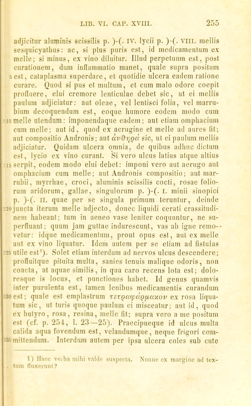 adjicitiir aliiminis scissilis p. )-(. IV. lycii p. )-(. viii. niellis sesquicyatluis: ac, si plus piiris est, id medicanientuni ex inelle; si minus, ex vino dihiitur. Illud perpetuum est, post eurationein, duin inllaininatio nianet, quale supra positiim sest, cataplasma superdare, et quotidie ulcera eadem ratione Gurare. Quod si pus et inultum, et cum malo odore coepit prolluere, elui cremore lenticulae debet sic, ut ei mellis paulum adjiciatur: aut oleae, vel lentisci folia, vel marru- biuin decoquendum est, eoque humore eodem modo cum Momelle ntendnm: imponendaque eadeni; aut etiam omphacium cum melle; aut id, quod ex aerugine et melle ad aures lit; aut compositio Andronis; aut dvd-rjQcc sic, ut ei paulum mellis adjiciatur. Quidam ulcera omnia, de quibus adhuc dictum est, lycio ex vino curant. Si vero ulcus latius atque altius loserpit, eodem modo elui debet: imponi vero aut aerugo aut oinphacium cum melle; aut Andronis compositio; aut mar- rubii, myrrhae, croci, aluminis scissilis cocti, rosae folio- rum aridorum, gallae, singulorum p. )-(. l. minii sinopioi p. )-(. 11. quae per se singula prinium teruntur, deinde :2ojuncta iterum melle adjecto, donec liquidi cerati crassitudi- nem habeant; tum in aeneo vase leniter coqiiuntur, ne su- perfluant; quum jam guttae indurescunt, vas ab igne remo-- vetur: idque medicamentum, prout opus est, aut ex melle aut ex vino liquatur. Idem autem per se etiam ad fistulas :25 utile est'). Solet etiam interdum ad nervos ulcus descendere; prolluitque pituita multa, sanies tenuis malique odoris, non coacta, at aquae similis, in qua caro recens lota est; dolo- resqiie is locus, et punctiones habet. Id genus qiiamvis inter purulenta est, tamen lenibus medicamentis curandiim 3oest; quale est emplastrum rstQa^pccQfiaKov ex rosa liipia- tum sic, ut turis quoque paulum ci misceatiir; aut id, quod ex bulyro, rosa, resina, melle fit; supra vero a me positum est (cf. p. 254, 1. 23—25). Praecipueque id ulcus multa calida aqiia fovendum est, velandumqiie, neqiie frigori com- 3-5miltendum. Interduin autem per ipsa ulcera coles sub cute 1) Hacc veibamihi vakle suspecta. Nonne cx margine ad tex- tiim fliixenint?