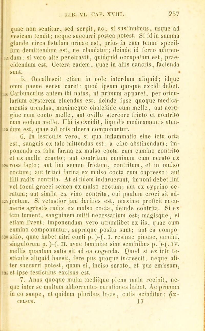quae non senlitiir, sed serpit, ac, si sustinuimiis, usque ad vesicam tendit; neque succurri postea potest. Si id in summa glande circa listulam urinae est, prius in eam tenue specil- lum demittcndum est, ne claudatur; deinde id ferro aduren- sdum: si vero alte penetravit, quidquid occupatum est, prae- cidcnduni est. Cetera eadem, quae in aliis cancris, facienda sunt. 5. Occallescit etiam in cole interduni aliquid; idque omni paene sensu caret: quod ipsum quoque excidi debet. 110 Carbuncuius autem ibi natus, ut primuni apparet, per oricu- larium clysterem eluendus est: deinde ipse quoque medica- mentis urendus, maximeque chalcitide cum melle, aut aeru- gine cum cocto melle, aut oviilo stercore fricto et contrito cum eodem melle. Ubi is excidit, liquidis medicamentis ulen- Jo dum est, quae ad oris ulcera componuntur. 6. In testiculis vero, si qua inflammatio sine ictu orta est, sanguis ex talo niittendus est: a cibo abstinenduni; im- ponenda ex faba farina ex mulso cocta cum cumino contrito et ex melle coacto; aut contritum cuminum cum cerato ex :2urosa facto; aut lini semen frictum, conlritum,et in mulso coctum; aut tritici farina ex mulso cocta cum cupresso; aut lilii radix contrita. At si iidem induruerunt, imponi debet lini vel foeni graeci semen ex mulso coctum; aut ex cyjjrino ce- ratum; aut simila ex vino contrila, cui paidum croci sit ad- .2ojectum. Si vetustior jam durities est, maxime proficit cucu- meris agrestis radix ex mulso cocta, deinde contrita. Si ex ictu tument, sanguinem mitti necessarium est; magisque, si etiam livent: imponendum vero utrumlibet ex iis, quae cura cumino componuntur, supraque posila sunt; aut ea compo- isositio, quae habet nitri cocti p. )-(. I. resinae pineae, cumini, singulorum p. )-(. ll. uvae taminiae sine seminibus p. )-(. IV. mellis quantum satis sit ad ea cogenda. Quod si ex ictu te- sticulis aliquid haesit, fere pus quoque increscit; neque ali- ter succurri polest, quam si, inciso scroto, et pus emissum, J3oet ipse testiculus excisus cst. 7. Anus quoqiie mulla taediique plena mala recipit, ne- que inter se multum abhorrcntes curaliones habet. Ac prinnim in 80 saepe, et qiiidem pluribus locis, culis scinditur: qu- C£LSUS. 17