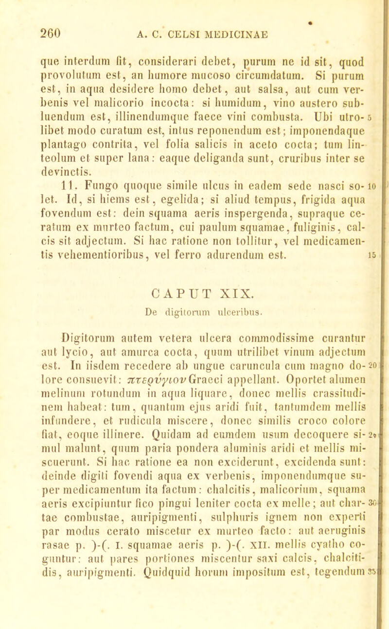 que interdiim fit, considerari debet, purum ne id sit, quod provolutiim est, an humore nuicoso circumdatuin. Si purum est, in aqua desidere jjomo debet, aut salsa, aut cum ver- benis vel malicorio incocta: si humidum, vino auslero sub- luendum est, illinendiimque faece vini combusta. Ubi utro-s libet modo curatom est, intus reponendum est ; imponendaque plantago contrita, vel folia salicis in aceto cocla; tum lin- teolum et super lana: eaque deliganda sunt, cruribus inter se devinctis. 11. Fungo quoque simile ulcus in eadem sede nasci so-lo let. Id, si hiems est, egelida; si aliud tempus, frigida aqua fovendum est: dein squama aeris inspergenda, supraque ce- ratum ex miirteo factum, cui paulum squamae, fuliginis, cal- cis sit adjectum. Si hac ratione non tollitur, vel niedicamen- tis vehementioribus, vel ferro adurendum est. 15 CAPUT XIX. De digitonim ulceribus. Digitorum autem vetera ulcera cominodissime curantur aut lycio, aut amurca cocta, quum utrilibet vinum adjectum est. In iisdeni recedere ab ungue caruncula cuni niagno do-20 lore consuevit: JttEQvyLOvGvacci appellant. Oporlet ahimen melinuni rotundum in aqua liqiiare, donec mellis crassitudi- nem habeat; tiiin, quantum ejus aridi fuit, tantuindein mellis infundere, et rudicula miscere, donec similis croco colore fiat, eoque iliinere. Quidam ad eumdem usum decoquere si-2» mul malunt, qiuim paria pondera aluminis aridi et mellis mi- scuerunt. Si hac ralione ea non exciderunt, excidenda sunt: deinde digiti fovendi aqua ex verbenis, imponeiulumque su- per medicamentum ita factum: chalcitis, malicorium, squama aeris excipiuntur fico pingui leniter cocta ex melle; aut char-3o tae combustae, auripigmenti, sulphiiris ignem non experli par modus cerato miscetur ex murteo faclo: aut aeruginis rasae p. )-(. I. squamae aeris p. )-(. xil. mellis cyalho co- guntur: aut pares portiones miscenlur saxi calcis, chalciti- dis, auripiginenti. Quidqiiid horum impositum est, tegendumss