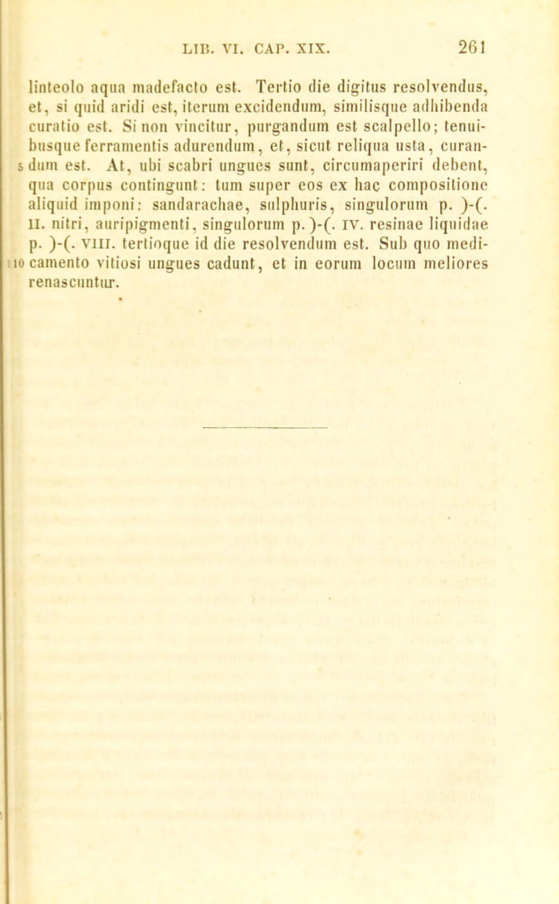 linteolo aqiia madefacto est. Tertio tlie digitus resolvendus, et, si quid aridi est, iterum excideudum, similisque adiiibenda curatio est. Si non vincitur, purgandum est scalpello; tenui- busque ferramentis adureudum, et, sicut reliqua usta, curan- 5 dum est. At, ubi scabri ungucs sunt, circumaperiri debent, qua corpus contingunt: tum super eos ex hac compositione aliquid impoui: sandaracliae, sulpliuris, singulorum p. )-(. II. nitri, auripigmenti, singulorum p.)-(. iv. resinae liquidae p. )-(. VIII. tertioque id die resolvendum est. Sub quo medi- 10 camento vitiosi ungues cadunt, et in eorum locum meliores renascuntiir.