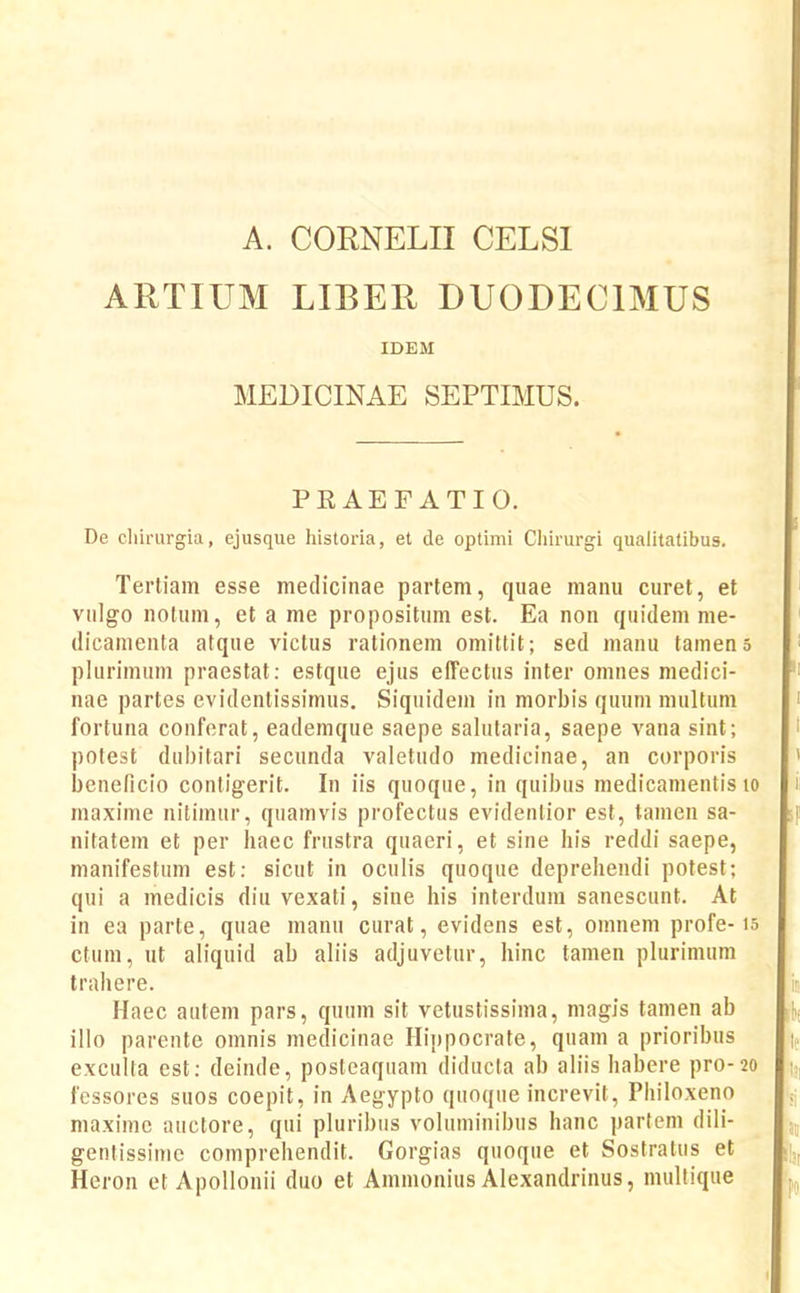 A. CORNELII CELSI ARTIUM LIBER DUODECIMUS IDEM MEDICINAE SEPTIMUS. PRAEFATIO. De chirurgia, ejusque historia, et de optimi Chirurgi qualitatibus. Tertiam esse mediciiiae partem, quae manu curet, et viilgo notum, et a me propositum est. Ea non quidem me- (licamenta atque victus rationem omittit; sed manu tamen5 plurimnm praestat: estque ejus effectus inter omnes medici- nae partes evidentissimus. Siquidein in morbis quum multum fortuna conferat, eademque saepe salutaria, saepe vana sint; polest dubitari secunda valetudo medicinae, an corporis beneficio conligerit. In iis quoque, in quibus medicamentis lo maxime nitimur, quamvis profectus evidentior est, tamen sa- nitatem et per haec frustra quaeri, et sine his reddi saepe, manifestum est: sicut in oculis quoque deprehendi potest; qui a medicis diuvexati, sine his interdum sanescunt. At in ea parte, quae manu curat, evidens est, omnem profe-is ctum, ut aliquid ab aliis adjuvetur, hinc tamen plurimum trahere. Haec autem pars, quum sit vetustissima, magis tamen ab illo parente omnis medicinae Hippocrate, quam a prioribus exculla est: deinde, posteaquam diducta ab aliis habere pro-20 fessores suos coepit, in Aegypto quoque increvit, Philoxeno maxime anctore, qui pluribiis voluminibus hanc partem dili- gentissime comprehendit. Gorgias quoque et Sostratus et Heron et Apollonii duo et Ammonius Alexandrinus, mullique