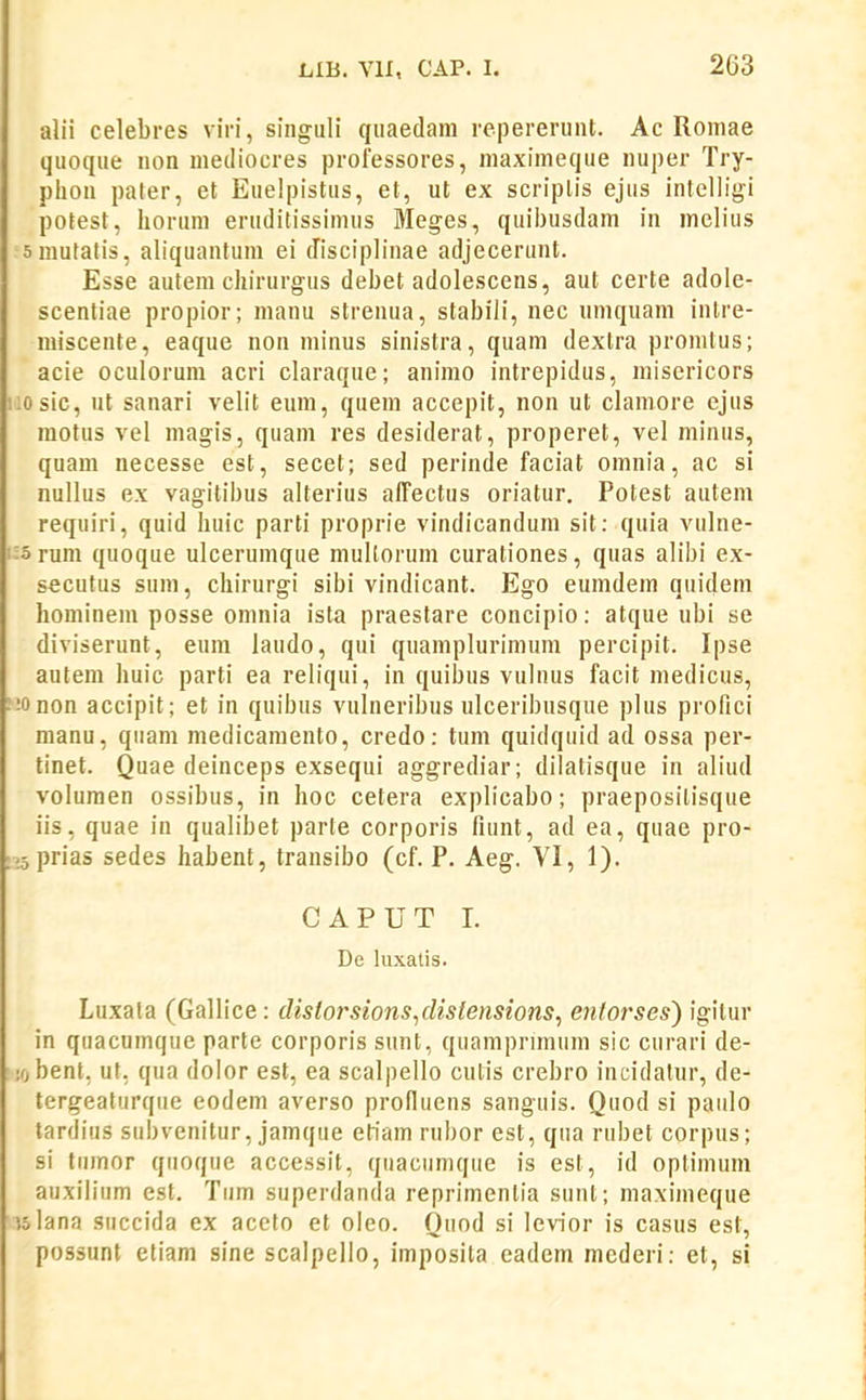 alii celebres viri, singuli qiiaedam repererunt. Ae Romae quoque non mediocres professores, maximeque nuper Try- plion pater, et Euelpistus, et, ut ex scriplis ejus intelligi potest, liorum eruditissimus Meges, quibusdam in melius smutatis, aliquantum ei disciplinae adjecerunt. Esse autem cliirurgus debet adolescens, aut certe adole- scentiae propior; manu strenua, stabiJi, nec umquam intre- miscente, eaque non minus sinistra, quam dextra promtus; acie oculorum acri claraque; animo intrepidus, misericors 1:0 sic, ut sanari velit eum, quem accepit, non ut clamore ejus raotus vel magis, quam res desiderat, properet, vel minus, quam necesse est, secet; sed perinde faciat omnia, ac si nullus ex vagitibus alterius alTectus oriatur, Potest autem requiri, quid huic parti proprie vindicandum sit: quia vulne- i:5 rum quoque ulcerumque mullorum curationes, quas alibi ex- secutus sum, chirurgi sibi vindicant. Ego eumdem quideni hominem posse omnia ista praestare concipio: atque ubi se diviserunt, eum laudo, qui quamplurimum percipit. Ipse autem huic parti ea reliqui, in quibus vulnus facit medicus, :!Onon accipit; et in quibus vulneribus ulceribusque plus profici manu, quam medicamento, credo: tum quidquid ad ossa per- tinet. Quae deinceps exsequi aggrediar; dilatisque in aliud voluraen ossibus, in hoc cetera explicabo; praeposilisque iis, quae in qualibet parte corporis fiunt, ad ea, quae pro- ;;5prias sedes habent, transibo (cf. P. Aeg. VI, 1). CAPUT I. De luxalis. Luxata (Gallice: dislorsions^dislensions^ entorses) igitur in quacumque parte corporis sunt, quampriraura sic curari de- !0 bent, ut, qua doior est, ea scalpello culis crebro incidalur, de- tergeaturqiie eodera averso profluens sanguis. Quod si paiilo tardius subvenitur, jaraque eliam rul)or est, qua rubet corpus; si tumor qiioquc accessit, quaciimqiie is est, id optiraum auxiliiim est. Tum superdanda reprimentia sunt; maxiineque islana succida ex aceto et oleo. Quod si levior is casus est, possunt etiam sine scalpello, imposita eadem mederi: et, si