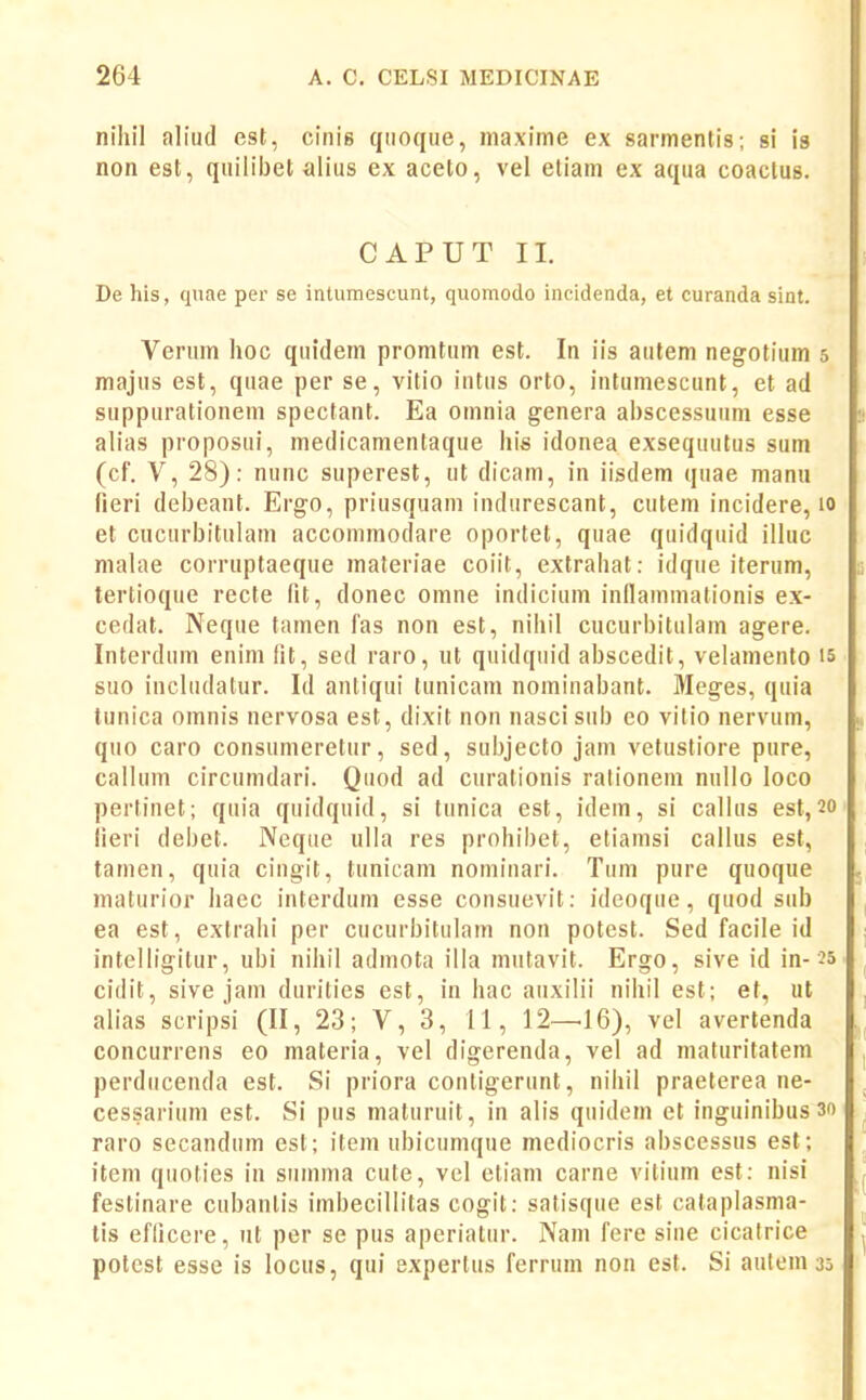 niliil aliud est, ciiiie quoqiie, maxlme ex sarmentis; si is non est, quiliijet alius ex aceto, vel etiani ex aqua coactus. CAPUT II. De his, quae per se intumescunt, quomodo incidenda, et curanda sint. Verum hoc quidem promtum est. In iis autem negotium 5 majus est, quae per se, vitio intus orto, intumescunt, et ad suppurationem spectant. Ea omnia genera al)scessunm esse alias proposui, medicamentaque liis idonea exsequutus sum (cf. V, 28): nunc superest, ut dicam, in iisdem quae manu fieri debeant. Ergo, priusquam indurescant, cutem incidere, 10 et CHCurbitulam accommodare oportet, quae quidquid illuc malae corruptaeque materiae coiit, extrahat: idque iterum, tertioque recte fit, donec omne indicium inflammationis ex- cedat. Neque tamen fas non est, nihil cucurbitulam agere. Interdum enim fit, sed raro, ut quidquid abscedit, velamento is suo includatur. Id anliqui tunicam nominabant. Meges, quia tunica omnis nervosa est, dixit non nasci sub eo vitio nervum, quo caro consumeretur, sed, suiyecto jam vetustiore pure, callum circumdari. Quod ad curationis ralionem nullo loco pertinet; quia quidquid, si tunica est, idein, si callus est, 20 lieri debet. Neqiie ulla res prohibet, etiamsi callus est, tamen, quia cingit, tunicam nominari. Tum pure quoque maturior haec interdum esse consuevit: ideoque, quod sub ea est, extrahi per cucurbitulam non potest. Sed facile id intelligitur, ubi nihil admota illa mutavit. Ergo, sive id in-25 cidit, sive jam durities est, in hac auxilii nihil est; et, ut alias scripsi (II, 23; V, 3, 11, 12—16), vel avertenda concurrens eo materia, vel digerenda, vel ad maturitatem perducenda est. Si priora contigerunt, nihil praelerea ne- cessarium est. Si pus maturuit, in alis quidem et inguinibusso raro secandum est; item ubicumque mediocris abscessus est; item quoties in siiinma cute, vel ctiam carne vitium est: nisi festinare cubanlis imbecillitas cogit: satisque est cataplasma- tis eflicere, iit per se pus aperiatiir. Nam fere sine cicalrice potest esse is locus, qui experlus ferrum non est. Si aulemjs