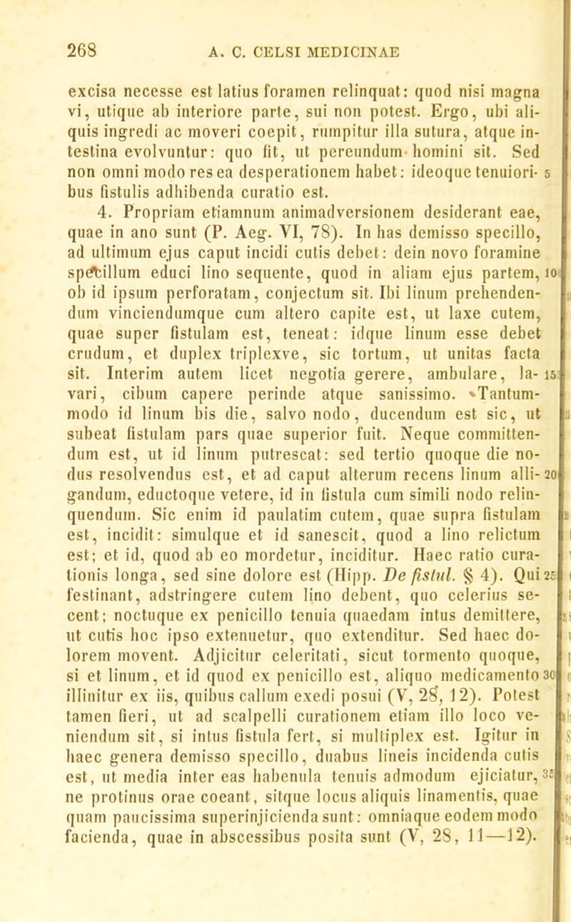 excisa necesse est latius foramen relinqual: quod nisi magna vi, utique ab interiore parte, sui non potest. Ergo, ubi aii- quis ingredi ac moveri coepit, rumpitur illa sutura, atque in- teslina evolvuntur: quo fit, ut pereundum-homini sit. Sed non omni modoresea desperationem habet: ideoque tenuiori- 5 bus fistulis adhibenda curatio est. 4. Propriam etiamnum animadversionem desiderant eae, quae in ano sunt (P. Aeg. VI, 78). In has demisso specillo, ad ultimum ejus caput incidi cutis debet: dein novo foraniine sp^illum educi lino sequente, quod in aliam ejus partem, 10 ob id ipsum perforatam, conjectum sit. Ibi linum prehenden- dum vinciendumque cum altero capite est, ut laxe cutem, quae super fistulam est, teneat: idque linum esse debet crudum, et duplex triplexve, sic tortum, ut unitas facta sit. Interim autem licet negotia gerere, ambulare, la-15 vari, cibum capere perinde atque sanissimo. *Tantum- modo id linum bis die, salvonodo, ducendum est sic, ut ;i subeat fistulam pars quae superior fuit. Neque committen- dum est, ut id linum putrescat: sed tertio quoque die no- dus resolvendus est, et ad caput alterum recens linum aIIi-20 gandum, eductoque vetere, id in fistula cum simili nodo relin- quendum. Sic enim id paulatim cutem, quae supra fistulam ! est, incidit: simulque et id sanescit, quod a lino relictum 1 est; et id, quod ab eo mordetur, inciditur. Haec ratio cura- 1 tionis longa, sed sine dolore est (Hipp. De fistnl. § 4). Qui25 ( festinant, adstringere cutem lino debent, quo celerius se- i cent; noctuque ex penicillo tenuia quaedam intus demilfere, nt cutis hoc ipso extenuetur, quo extenditur. Sed haec do- \ lorem movent. Adjicitur celeritati, sicut tormento quoque, si et linum, et id quod ex penicillo est, aliquo medicamentoao illinitur ex iis, quiljus callum exedi posui (V, 28', 12). Potest r tamen fieri, ut ad scalpelli curationeni etiam illo loco ve- niendum sit, si intus fistula fert, si multiplex est. Igitur in S haec genera demisso specillo, duabus lineis incidenda cutis v, est, ut media inter eas habenula tenuis admodum ejiciatur, 3c ne protinus orae coeant, sitque locus aliquis linamentis, quae j( quam paucissima superinjicienda sunt: omniaque eodem modo n, facienda, quae fn abscessibus posita sunt (V, 28, 11 —12).