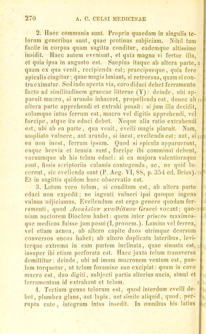 2. Haec commiinia sunt. Propria quaedam in singulis te- lorum generii)us suut, quae prolinus sul)jiciam. Niiiil tam facile in corpus quam sagilta conditur, eademque altissime insidit. Haec autem eveniunt, et quia magna vi fertur illa, et quia ipsa in angusto est. Saepius itaque ab altcra parte, quam ex qua venit, recipienda est; praecipueque, quia fere spiculis cingiturquae magis laniant, si retrorsus, quamsicon- traeximatur. Sed inde aperta via, carodiduci debet ferramento facto ad siinilitudinem graecae litterae (Y): deinde, ubi ap- paruitmucro, si arundo inhaeret, propellenda est, donec ab altera parte apprehendi et extrahi possit: si jam illa decidit, solumque intus ferrum est, mucro vel digitis apprehendi, vel forcipe, atque ita educi debet. Neque alia ratio extrahendi est, ubi ab ea parte, qua venit, evelli magis placuit. Nam, ampliato vuluere, aut arundo, si inest, evellendaest; aut, si ea non incst, ferrum ipsum. Quod si spicula apparuerunt, eaque brevia et tenuia sunt, forcipe ibi comminui debent, vacuumque ab his telum educi; si ea majora valentioraque sunt, fissis scriptoriis calamis contegenda, ac, ne quid la- cerent, sic evellenda sunt (P. Aeg. YI, 88, p. 354 ed. Briau). Et in sagittis quidem haec observatio est. 3. Latuni vero telum, si conditum est, ab altera parte educi non expedit; ne ingenli vulneri ipsi quoque ingens vulnus adjiciamus, Evellendum est ergo genere qiiodam fer- ramenti, quod /tioxlelov oivad-iGKOv Gva&c\ vocant; quo- niam auclorem Dioclein habet: quem inter priscos maximos- que medicos fuisse jamposui(I, prooem.). Lamina vel ferrea, vel etiam aenea, ab altero capite dnos utrimque deorsum conversos uncos habet; ab altero duplicata lateribus, levi- terque extrema in eam partem inclinata, quae sinuata est, insuper ibi etiam perforata cst. Haec jiixta telum transversa demittitur: deinde, ubi ad imum mucronem venfum est, pau- liim torquetur, ut telum foramine siio excipiat: qiium in cavo mucro est, diio digiti, subjecti partis alterius uncis, simul et ferramentum id extrahunt ct telum. 4. Tertium genus tclorum est, quod interdum evelli de- bet, plumbea glans, aut lapis, autsimile aliquid, quod. per- rupta cute, inlegrum intus insedit. In omnibus his lalius