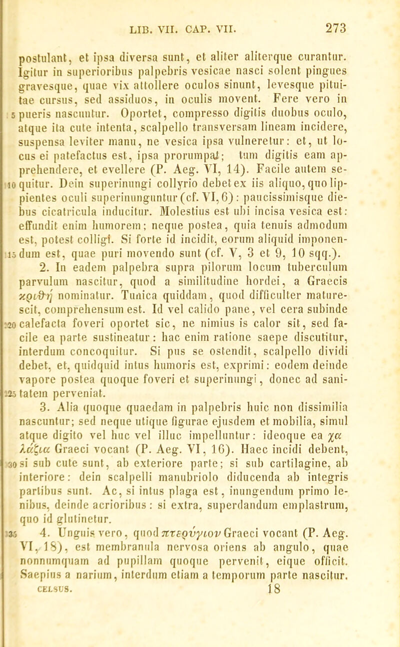 poslulant, et ipsa diversa sunt, et aliter aliterque curantur. Igilur in superioribus palpebris vesicae nasci solent pingues gravesque, quae vix attollere oculos sinunt, levesque pitui- tae cursus, sed assiduos, in oculis movent. Fere vero in spueris nascuntur. Oportet, compresso digitis duobus oculo, atque ita cute intenta, scalpello transversam lineara incidere, suspensa leviter nianu, ne vesica ipsa vulnerelur: et, ut lo- cus ei patefactus est, ipsa prorumpal; tum digitis eam ap- prehendere, et evellere (P. Aeg. VI, 14). Facile autem se- loquitur. Dein superinungi collyrio debetex iis aliquo, qno lip- pientes oculi superinunguntur (cf. VI, 6) : paucissimisque die- bus cicatricula inducitur. Molestius est ubi incisa vesica est: efiFundit enim humorem; neque postea, quia tenuis admoduni est, potest colligi. Si forte id incidit, eorum aliquid imponen- :iodum est, quae puri movendo sunt (cf. V, 3 et 9, 10 sqq.). 2. In eadem palpebra supra pilorum locnm tuberculum parvulum nascitur, quod a siniilitudine hordei, a Graecis y.QL7)-r] nominatur. Tunica quiddam, quod difficulter mature- scit, comprehensum est. Id vel calido pane, vel cera subinde :20 calefacla foveri oportet sic, ne nimius is calor sit, sed fa- cile ea parte sustineatur: hac enim ratione saepe discutitur, interdum concoquilur. Si pus se ostendit, scalpello dividi debet, et, quidquid intus humoris est, exprimi: eodem deinde vaporc postea quoque foveri et superintmgi, donec ad sani- :25 tatem perveniat. 3. Alia quoque quaedam in palpebris huic non dissimilia nascuntur; sed neque utique figurae ejusdem et mobilia, simul atque digito vel huc vel illuc impelluntur: ideoque ea %a ?.dtLU Graeci vocant (P. Aeg. VI, IG). Haec incidi debent, 30 si sub cute sunt, ab exteriore parte; si sub cartilagine, ab interiore: dein scalpelli manubriolo diducenda ab integris parlibus sunt. Ac, si intus plaga est, inungendum primo le- nibus, deinde acrioribus: si extra, superdandum emplastrum, quo id glutinetur. ;35 4. Unguis. vero, quodTETep-uyioi^Graeci vocant (P. Aeg. VI, IS), est membranula nervosa oriens ab angulo, quae nonnumquam ad pupiilam quoque pervcnit, eique of/icit. Saepius a narium, interdum etiam a temporum parte nascitur. CELSUS. 18 I