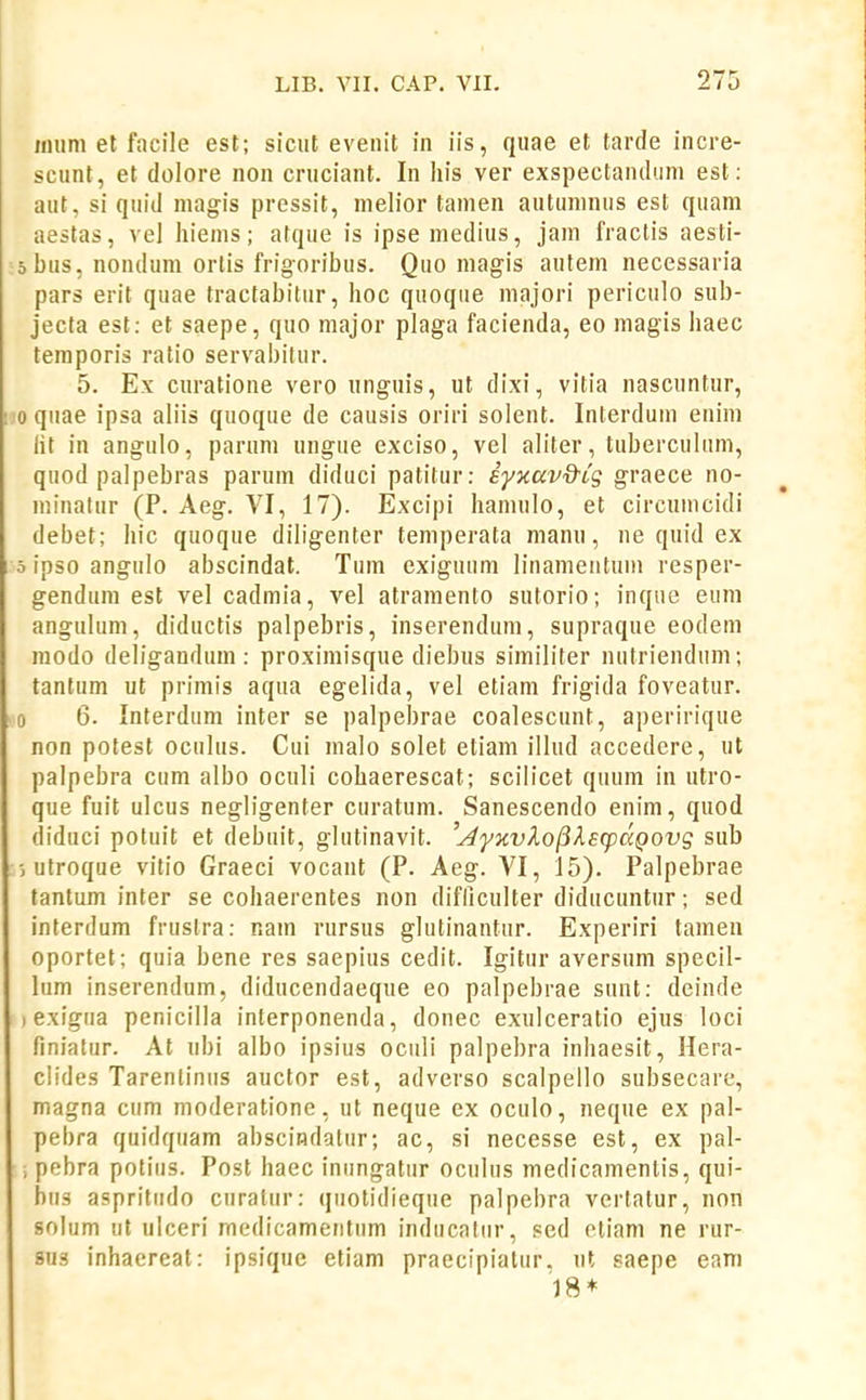 imim et facile est; sicut evenit in iis, quae et tarde incre- scunt, et doiore non cruciant. In liis ver exspectandum est: aut, si quid magis pressit, nielior tamen autumnus est quam aestas, vel liiems; atque is ipsemedius, jain fractis aesti- obus, nondum ortis frigoribus. Quo magis autem necessaria pars erit quae tractabitur, hoc quoque majori periculo sub- jecta est: et saepe, quo major plaga facienda, eo magis haec teraporis ratio servabilur. 5. Ex curatione vero unguis, ut dixi, vitia nascuntur, lO quae ipsa aliis quoque de causis oriri solent. Interdum enim lit in angulo, parum ungue exciso, vel aliler, tuberculum, quod palpebras parum diduci patitur: iyxav&ig graece no- minatur (P. Aeg. VI, 17). Excipi hamulo, et circumcidi debet; hic quoque diiigenter temperata manu, ne quid ex 5 ipso angulo abscindat. Tum exiguum linamentum resper- gendum est vel cadmia, vel atramento sutorio; inque eum angulum, diductis palpebris, inserendum, supraque eodem modo deligandum : proximisque diebus similiter nutriendum; tantum ut primis aqua egelida, vel etiam frigida foveatur. >o 6. Interdum inter se palpebrae coalescunt, aperirique non potest oculus. Cui malo solet etiam illud accedere, ut palpebra cum albo oculi cohaerescat; scilicet quum in utro- que fuit ulcus negligenter curatum. Sanescendo enim, quod (liduci potuit et debuit, glutinavit. 'AyKvXofileqiaQovg sub utroque vitio Graeci vocant (P. Aeg. A^I, 15). Palpebrae lantum inter se cohaerentes non difliculter diducuntur; sed interdum frustra: r.am rursus glutinantur. Experiri tameu oportet; quia bene res saepius cedit. Igitur aversum specil- lum inserendum, diducendaeque eo palpebrae sunt: deinde ) exigua penicilla inferponenda, donec exulceratio ejus loci finialur. At ubi albo ipsius oculi palpebra inhaesit, Hera- ciides Tarenlinus auctor est, adverso scalpello subsecare, magna ciim moderatione, ut neque ex oculo, neque ex pal- pebra quidqiiam abscindatur; ac, si necesse est, ex pal- , pebra potiiis. Post haec iniingatiir oculus medicamenlis, qui- biis aspritiido curalur: qiiotidieque palpebra vertatur, non solum ut ulceri medicamentiim inducatiir, sed etiam ne rur- sus inhaereat: ipsique etiam praecipiatiir. ut saepe eam 18*