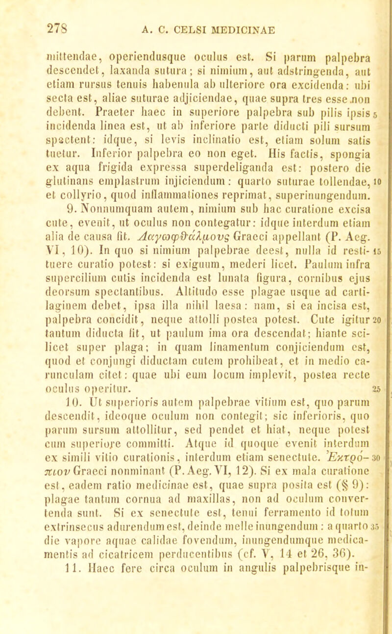 iiiilteiidae, operiendusque ociiliis est. Si pariini palpebra descendet, laxaiida siitiira; si niiniiiin, aiit adstringenda, aiit etiani riirsiis teniiis habeniila ab iilteriore ora excidenda: uhi secta est, aliae sutiirae adjiciendae, quae supra (res esse.non debent. Praeter haec in superiore palpebra siib pilis ipsis 5 incidenda linea est, ut ab inferiore parte diducti pili sursum spsctent: idque, si levis inclinatio est, eliain soluni satis tuetur. Inferior palpebra eo non eget. His faclis, spongia ex aqua frigida expressa superdeliganda est: postero die gliitinans eniplastruin injiciendum: quarto sutiirae toUendae, 10 et collyrio, quod inllaininaliones repriniat, superinungenduin. 9. Nonnuinquam aulein, niinium sub hac curatione excisa cute, evenit, iit oculus non contegatur: idqiie interduni etiam alia de causa fit. AaycocpO-dl^ovg Graeci appellant (P. Aeg. VI, 10). In quo si niiniuin palpebrae deesl, nulla id resti-15 tuere curatio potest: si exiguum, mederi licet. Pauhiiu infra supercilium cutis incidenda est lunata figura, cornibus ejus deorsum spectantibus. Altitudo esse plagae usque ad carli- laginem debet, ipsa illa nihil laesa: nam, si ea incisa est, palpebra concidit, neqiie allolli postea potest. Cute igitur2o tantum diducta Ht, ut paiilum ima ora descendat; hiante sci- Jicet super plaga; in quam linanientum conjicienduin cst, quod et conjungi diductain cutem prohibeat, et in inedio ca- runculain citet: quae ubi emn locum implevit, postea recte oculus operilur. 25 10. Ut superioris autem palpebrae vitium est, quo parum descendit, ideoque oculum non contegit; sic inferioris, quo pariiin sursum attollitur, sed pendet et hiat, neque potest ciun superiore commilti. Atque id quoque evenit interdum ex simili vitio curationis, interdum eliam senectule. 'Ey.tQo-^io ;rtoi/Graeci nonminant (P.Aeg. VI, 12). Si ex niala curatione est, eadem ratio medicinae est, quae supra posita est ('^ 9): plagae tantiim cornua ad maxillas, non ad oculum conver- tenda sunt. Si ex scnectiite est, tenui ferrainento id loliiin extrinsecus adiirendum est, deinde nielle inungenduin : a qiiarto 3.5 die vapore aquae calidae fovenduin, inuiigendumque niedica- mentis ad cicatricem perducentibiis (cf. V, 14 et 26, 36). 11. Haec fere circa oculum in angulis palpebrisque in-