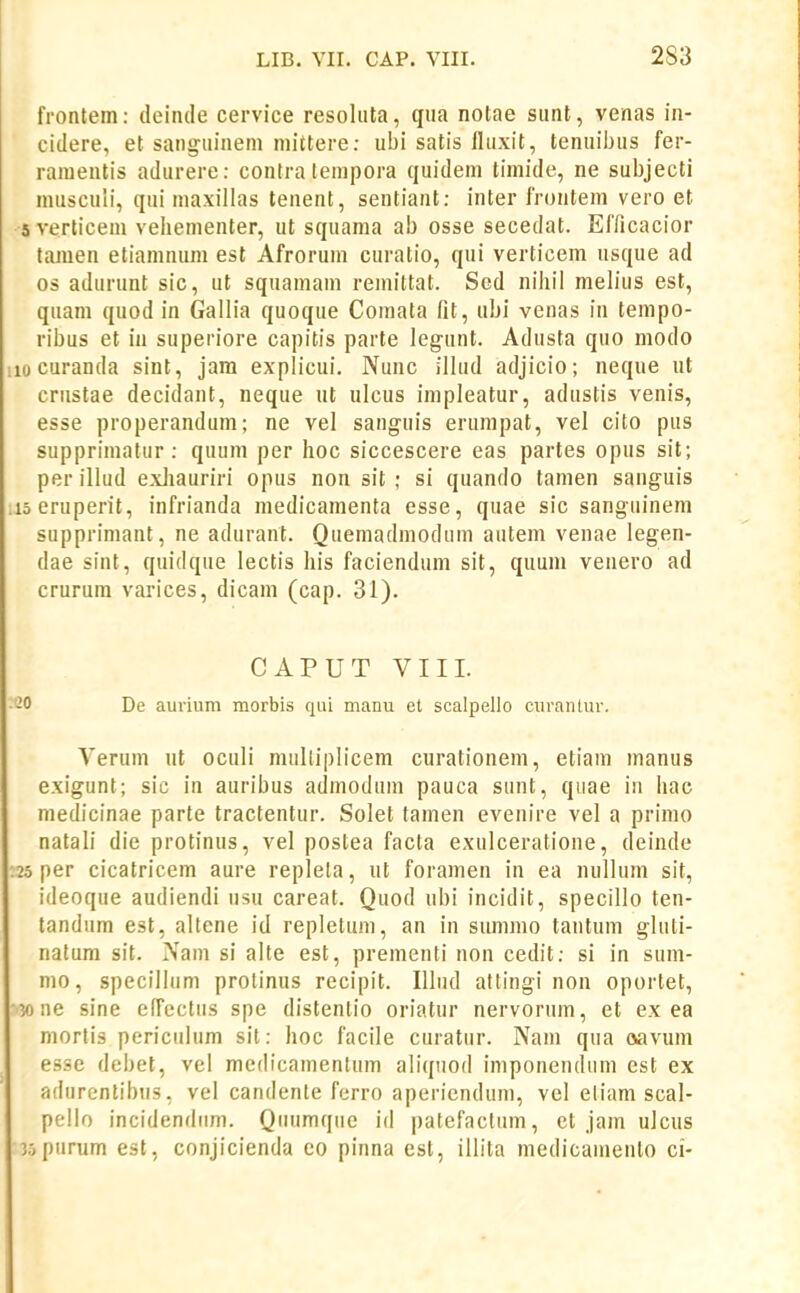 frontem: deinde cervice resoliita, qiia notae siint, venas in- cidere, et sangiiinem niittere: ubi satis lliixit, teniiibus fer- raiuentis adurere: contra tempora quidem timide, ne subjecti nuisculi, qui maxillas tenent, sentiaat: inter frontem vero et 5 verticem veliementer, ut squama ab osse secedat. Efficacior tamen etiamnum est Afrorum curatio, qui verticem usque ad os adurunt sic, ut squamam remittat. Scd niiiil melius est, quam quod in Gallia quoque Comata fit, ubi venas in tempo- ribus et in superiore capitis parte legunt. Adusta quo modo locuranda sint, jara explicui. Nunc illud adjicio; neque ut criistae decidant, neque ut ulcus impleatur, adustis venis, esse properandum; ne vel sanguis erumpat, vel cito pus supprimatur: quum per hoc siccescere eas partes opus sit; per illud exJiauriri opus non sit ; si quando tamen sanguis iseruperit, infrianda medicamenta esse, quae sic sanguineni supprimant, ne adurant. Quemadmoduin autem venae legen- dae sint, quidque lectis liis faciendum sit, quum venero ad crurum varices, dicam (cap. 31). CAPUT VIII. -0 De aurium morbis qiii manu et scalpello curanlur. Verum ut oculi multiplicem curationem, etiam manus exigunt; sic in auribus admodum pauca sunt, quae iii hac medicinae parte tractentur. Solet tamen evenire vel a primo natali die protinus, vel postea facta exulceratione, deinde 25 per cicatricem aure repleta, ut foramen in ea nullum sit, ideoque audiendi usu careat. Quod ubi incidit, specillo ten- tandum est, altene id repletiim, an in summo tantum gluti- natum sit. Nam si alte est, prementi non cedit: si in sum- mo, specilliim prolinus recipit. Illiid attingi non oportet, 30 ne sine effcctus spe distentio oriatur nervorum, et ex ea niortis periculum sit: hoc facile curatur. Nam qua oavum esse debet, vel medicamentum aliqiiod imponendum est ex adurentibiis, vel candente ferro aperiendum, vel eliam scal- pello incidendiim. Qiiumqiie id patefactiim, ct jain ulcus jopiirum est, conjicienda eo pinna est, illita medicamento ci-