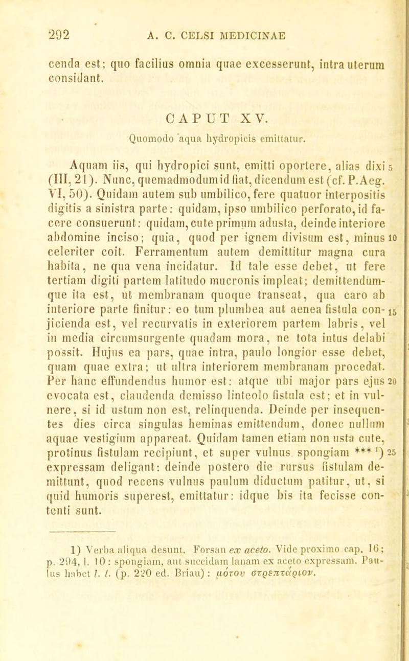 cenda est; quo facilius omnia quae excesserunt, inlrauterum considant. CAPUT XV. Quomodo aqua hydropicis emittatur. Aquani iis, qui hydropici sunt, eniitli oporlere, alias dixis (III, 21). Niinc, quemadmodumid liat, dicendum est (cf. P.Aeg. VI, 50). Quidani autem sub umbilico, fere quatuor interpositis digitis a sinistra parte: quidam, ipso umbilico perforato, id fa- cere consuerunt: quidam, cute primum adusta, deinde interiore abdomine inciso; quia, quod per ig-nem divisum est, minus lo celeriter coit. Ferramenfum antem demittitur raagna cura habita, ne qua vena incidalur. Id tale esse debet, ut fere tertiam digiti partem lalitudo mucronis impleat; demittendum- que ila est, ut membranara quoque transeat, qua caro ab interiore parte finitur: eo tura plurabea aut aenea fistula con-15 jicienda est, vel recurvalis in exteriorem partem labris, vel in media circumsurgente quadam mora, ne tota intus delabi possit. Hujus ea pars, quae intra, paulo longior esse debet, quam quae exlra; ut ultra interiorera niembranara procedat. Per hanc effundendus humor est: atque ubi major pars ejus20 evocata est, claudenda demisso linteolo fistula est; et in vul- nere, si id ustnm non est, relinquenda. Deinde per insequen- tes dies circa singulas heminas emitlendum, donec nulluni aquae vesligium appareat. Quidara tamen etiara non usta cute, protinus fistulani recipiunt, et super vuluus spongiam ***') 25 expressara deligant: deinde postero die rursus fistulam de- niittunt, quod recens vulmis pauluni diductum patitur, ut, si quid humoris superest, emittatur: idque bis ita fecisse con- tenti sunt. 1) Verbaaliqua desunt. Vorsan ex aceto. Vide proximo cap. 1(3; p. 294, 1. 10 : spongiam, aut sitccidam lanam ex aceto expressam. Pau- lus h:tbcl I. l. (p. 220 ed. Briau): (lozov aTQS7txdQt.ov.