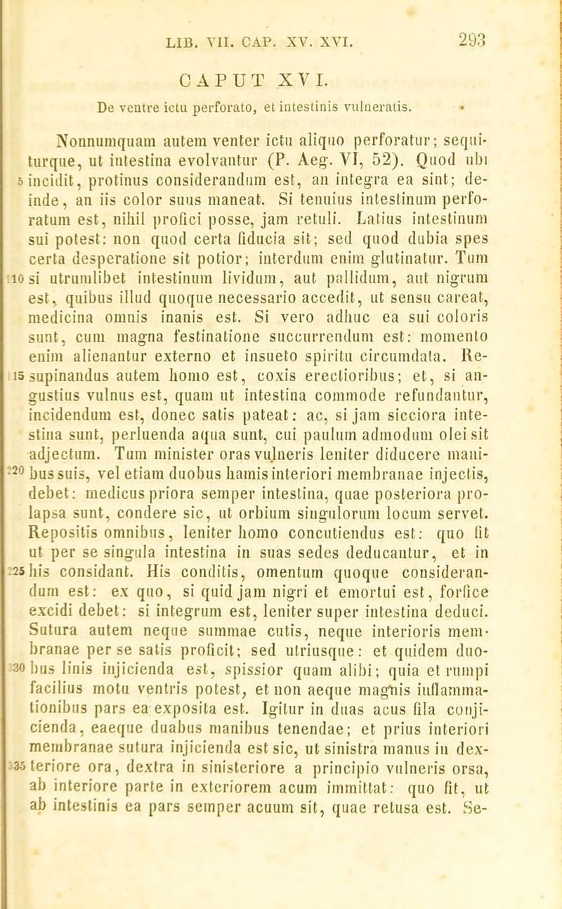 CAPUT XVI. De vcntre ictu perforato, et intestinis vulneratis. Nonnumqiiaiii autem venter ictn aliqiio perforatur; sequi- turque, ut intestina evolvantur (P. Aeg. VI, 52). Quod ubi oincitlit, protinus considerandiim est, an integra ea sint; de- inde, an iis color suus nianeat. Si tenuius intestinum perfo- ratum est, niliil prolici posse, jam retuli. Latius intestinuni sui potest: non quod certa fiducia sit; sed quod dubia spes certa desperatioue sit potior; interduni eniin glutinatur. Tum •10 si utrunilibet intestinum lividum, aut pallidum, aut nigrum est, quibus illud quoque necessario accedit, ut sensu careat, medicina omnis inanis est. Si vero adluic ea sui coloris sunt, cuni magna festinatione succurrendum est: momento enim alienantur externo et insueto spiritu circumdala. Re- 15 supinandus autera liomo est, coxis ereclioribus; et, si an- gustius vulnus est, quam ut intestina comniode refundantur, incidendum est, donec satis pateat; ac, si jam sicciora inte- stina sunt, perluenda aqua sunt, cui paulum admodum oleisit adjectum. Tum minister orasvulneris leniter diducere niani- •20 bussuis, vel etiam duobus hamisinteriori membranae injectis, debet: medicus priora semper intestina, quae posteriora pro- lapsa sunt, condere sic, ut orbium singulorum locum servet. Repositis omnibus, leniter homo concutiendus est: quo lit ut per se singula intestina in suas sedes deducautur, et in :25his considant. His conditis, omentum quoque consideran- dum est: ex quo, si quid jam nigri et emortui est, forlice excidi debet: si integrum est, leniter super intestina deduci. Sutura autem neque summae cutis, neque interioris mem- branae per se satis proficit; sed utriusque: et quidem duo- 30 bus linis injicienda est, spissior quaraalibi; quia et ruinpi facilius motu venlris potest, et non aeque raagtiis inllamma- lionibiis pars ea exposita est. Igilur in duas acus fila conji- cienda, eaeqiie duabus manibus tenendae; et prius interiori menibranae sutura injicienda est sic, ut sinistra manus iu dex- 3.5 teriore ora, dextra in sinisteriore a principio vulneris orsa, ab interiore parte in exteriorera acum immittat; quo fit, ut ab inteslinis ea pars semper acuum sit, quae retusa est. Se-