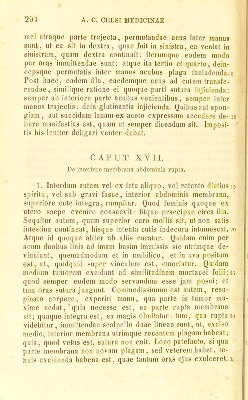 niel utraque parte trajecta, permutandae acus inter manug sunt, ut ea sit in dextra, quae fuit in sinistra, ea veniat in sinistram, quam dextra continuit: iterumque eodem modo per oras immittendae sunt: atque ita tertio et quarto, dein- cepsque permutatis inter manus acubus plaga inciudenda. 5 Post haec, eadem fila, eaedemque acus ad cutem transfe- rendae, similique ratione ei quoque parti sutura injicienda; semper al) interiore parte acubus venientibus, semper inter manus trajectis: dein glutinantia injicienda. Quibusaut spon- giam, aut succidam lanam ex aceto expressam accedere de-10 bere manifestius est, quam ut semper dicendum sit. Imposi- tis liis leniter deligari venter debet. CAPUTXVII. De interiore membraua abdomiiiis rupta. 1. Interdum autem vel ex ictu aliquo, vel retento diutius 15 spiritu, vei sub gravi fasce, interior abdominis membrana, superiore cute integra, rnmpitur. Quod feminis quoque ex utero saepe evenire consuevit: Qtque praecipue circa ilia. Sequitur autem, quum superior caro mollis sit, ut non satis intestina contineat, hisque intenta cutis indecora intumescat. 20 Atque id quoque aliter ab aliis curatur. Quidam enim per acum duobus linis ad imam basim imniissis sic ulrinique de- vinciunt, quemadmodum et in umbiiico, et in uva positum est, ut, quidquid super vinculum est, emoriatur. Quidam medium tumorem excidunt ad similitudinem murtacei foIii; 25 quod semper eodem modo servandum esse jam posui; et tum oras sutura jungunt. Commodissimum est autem, resu- pinato corpore, experiri manu, qua parte is lumor ma- xime cedat,*quia necesse est, ea parte rupta membrana sit; quaque integra est, ea magis obnitatur: tum, qua rupta 30 videbitur, immittendae scalpello duae lineaesunt, ut, exciso medio, interior membrana ulrimque recentem plagam habeal; quia, quod vetus est, sutura non coit. Loco patefacto, si qua parte membrana non novam plagam, sed veterem habet, te- nuis excidenda habena est, quae tantum oras ejus exulceret 35