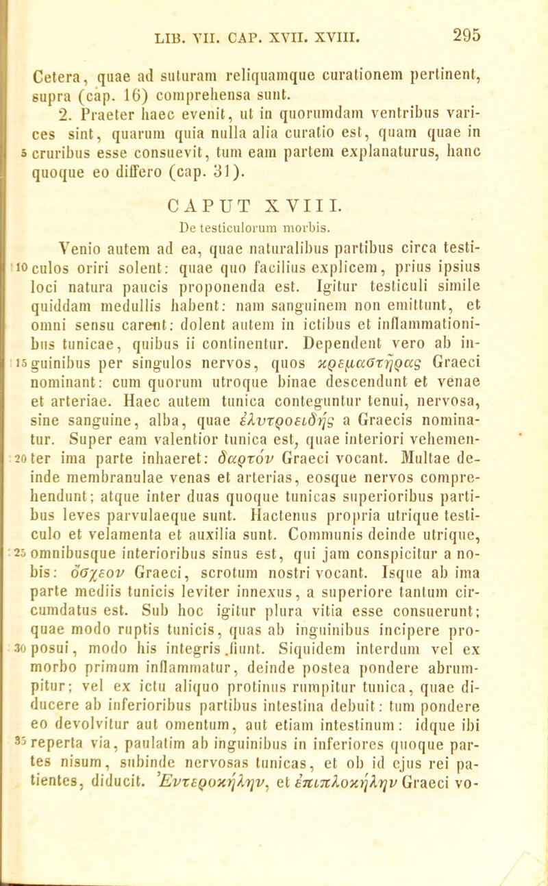 Cetera, quae ad suturam reliquamque curationem perlinent, supra (cap. 16) compreliensa sunt. 2. Praeter liaec evenit, ut in quorumdam ventribus vari- ces sint, quarum quia nulla alia curatio est, quam quae in 5 cruribus esse consuevit, tum eam partem explanaturus, hanc quoque eo differo (cap. 31). CAPUT XVIIL De testiculorum morbis. Venio autem ad ea, quae naturalibus partibus circa testi- •JOculos oriri solent: quae quo facilius explicem, prius ipsius loci natura paucis proponenda est. Igitur testiculi simile quiddam medullis iiabent: nam sanguinem non eniittunt, et omni sensu caretit: dolent autem in ictibus et inflammationi- biis tunicae, quibus ii conlinentur. Dependent vero ab in- loguinibus per singulos nervos, quos KQ£^a6tr}Qccg Graeci nominant: cum quorum utroque binae descendunt et venae et arteriae. Haec autem tunica conteguntur tenui, nervosa, sine sanguine, alba, quae iXvtQoeLdijg a Graecis nomina- tur. Super eam valentior tunica est, quae interiori vehemen- 20ter ima parte inhaeret: SaQtov Graeci vocant. Multae de- inde membranulae venas et arterias, eosque nervos compre- hendunt; atque inter duas quoque tunicas superioribus parti- bus leves parvulaeque sunt. Ilactenus propria utrique tesli- culo et velamenta et auxilia sunt. Comnninis deinde utrique, 25 omnibusque interioribus sinus est, qui jam conspicitur a no- bis: 6o-/,£ov Graeci, scrotum nostri vocant. Isque ab ima parte mediis tunicis leviter innexus, a superiore tantum cir- cumdatus est. Sub hoc igitur plura vitia esse consuerunt; quae modo ruptis tunicis, quas ab inguinibus incipere pro- .% posui, modo his integris .fiunt. Siquidem interdum vel ex morbo primum inflaminatur, deinde postea pondere abrum- pitur; vel ex ictu aliquo protiniis rumpitur tunica, quae di- ducere ab inferioribus partibus inteslina debuit: tum pondere eo devolvitur aut omentiim, aut etiam intestinum: idque ibi 35reperta via, paulatim ab inguinibus in inferiores qiioque par- tes nisum, siibinde nervosas tunicas, et ob id ejus rei pa- tientes, diducit. 'EvteQoxi^lrjv^ et £7CL7tlox^Xi]v Graeci \o-