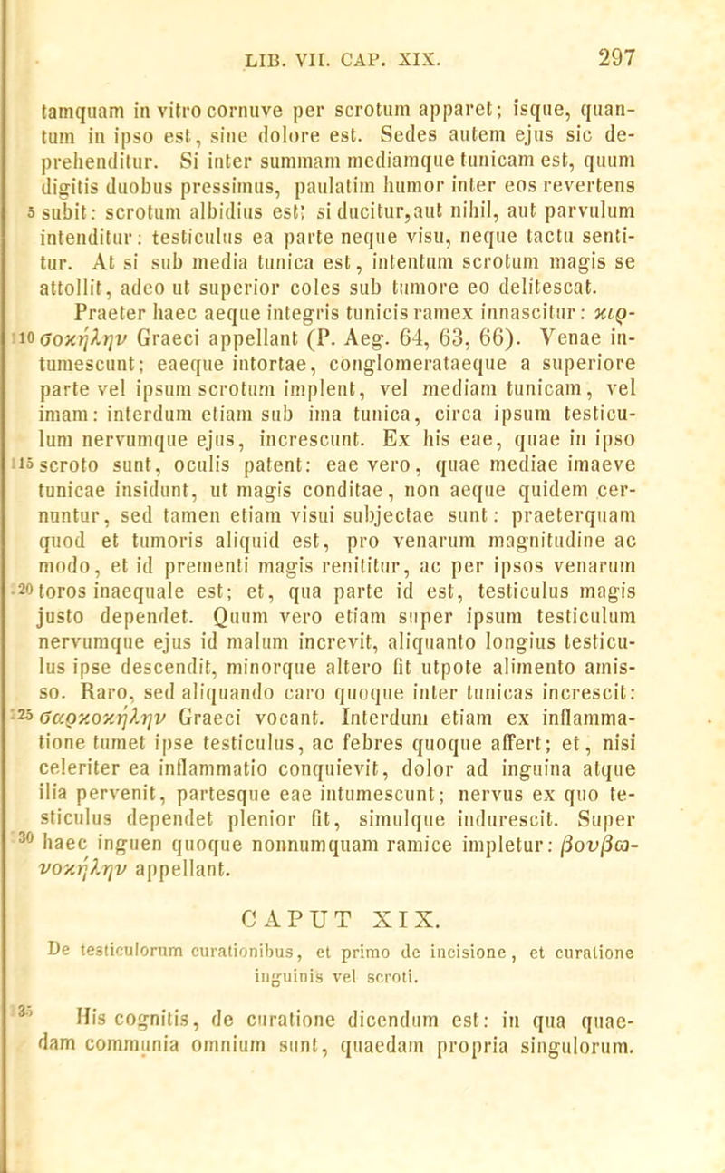 tainqiiam in vitro corinive per scrotiim apparet; isque, qiian- tuin in ipso est, sine dolore est. Sedes autem ejus sic de- prehenditur. Si inter summam mediamque tunicam est, quum digitis duobus pressimus, paulatiin luimor inter eos revertens 5 subit: scrotum albidius esi; si ducitur,aut niliil, ant parvulum intenditur: testiculiis ea parte neque visu, neque tactu senti- tur. At si sub media tunica est, intentum scrotum magis se attollit, adeo ut superior coles sub tumore eo delitescat. Praeter haec aeque integris tunicis raniex innascitur: xiQ- ioaoxr]lr]v Graeci appellant (P. Aeg. 64, 63, 66). Venae in- tumescunt; eaeque intortae, conglomerataeque a superiore parte vel ipsum scrotum implent, vel mediam tunicam, vel imam: interdum etiani sub iina tunica, circa ipsum testicu- lum nervumque ejus, increscunt. Ex his eae, quae in ipso iiascroto sunt, oculis patent: eae vero, quae mediae imaeve tunicae insidunt, ut magis conditae, non aeque quidem cer- nuntur, sed tamen etiam visui subjectae sunt: praeterquam quod et tumoris aliquid est, pro venarum magnitudine ac niodo, et id prementi magis renititur, ac per ipsos venaruin •20toros inaequale est; et, qua parte id est, testiculus magis justo dependet. Quum vero etiam siiper ipsum testiculum nervumque ejus id malum increvit, aliquanto longius lesticu- lus ipse descendit, minorque altero fit utpote alimento atnis- so. Raro, sed aliquando caro quoque inter tunicas increscit: ■25 aaQy.oxr]l7]v Graeci vocant. Interduni etiam ex inflamma- tione turnet ipse testiculus, ac febres quoque affert; et, nisi celeriter ea inflammatio conquievit, dolor ad inguina atque ilia pervenit, partesque eae intumescunt; nervus ex quo te- sticiilus dependet plenior fit, simulque indurescit. Super ^** haec inguen quoque nonnumquam ramice inipletur: ^ov^cn- voy.rjlrjv appellant. CAPUT XIX. De testiculonim curalionibus, et primo de incisione, et curalione inguinis vel scroti. His cognitis, de curatione dicendum est: iii qua quae- dam commiinia omnium sunt, quaedam propria singulorum.