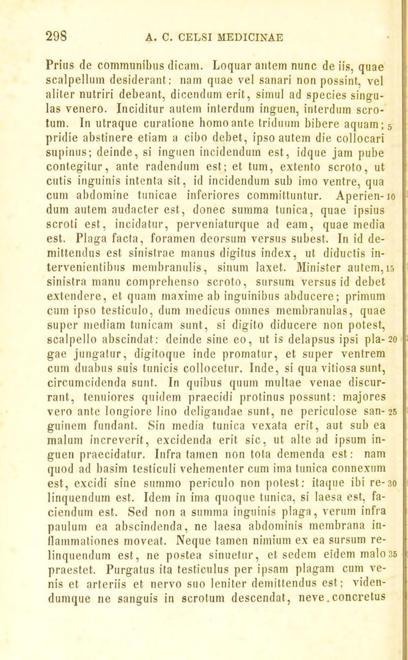 Prius de communibiis dicam. Loquar autem nunc de iis, quae scalpellum desiderant: nam quae vel sanari non possint, vel aliter nutriri debeant, dicendum erit, simul ad species singu- las venero. Inciditur autem inlerduni inguen, interdum scro- tum. In utraque curatione homoante triduum bibere aquam; pridie abstinere etiam a cibo debet, ipso autem die collocari supinus; deinde, si inguen incidendum est, idque jam pube contegitur, ante radendum est; et tum, extento scroto, ut cutis inguinis intenta sit, id incidendum sub imo ventre, qua cum abdomine tiinicae inferiores committuntur. Aperien- dum autem audacter est, donec summa tunica, quae ipsius scroti est, incidatur, perveniaturque ad eam, quae media est. Plaga facla, foramen deorsum versus subest. In id de- mittendus est sinistrae manus digitus index, ut diductis in- tervenientibiis menibranulis, sinum laxet. Minister aufem,: sinistra manu coniprehenso scroto, sursum versus id debet extendere, et qiiam maxime ab inguinibus abducere; primum cum ipso testiculo, dum medicus omnes membranulas, quae super niediam tunicam sunt, si digito diducere non potest, scalpello abscindat: deinde sine eo, ut is delapsus ipsi pla- gae jungalur, digitoque inde promatur, et super ventrem cum diiabus suis tunicis collocetur. Inde, si qua vitiosa sunt, circumcidenda sunt. In quibus quuin multae venae discur- rant, tenuiores qiiidem praecidi protinus possunt: majores vero ante longiore lino deligandae sunt, ne periculose san- guinem fundant. Sin media tunica vexala erit, aut sub ea malum increverit, excidenda erit sic, ut alte ad ipsum in- guen praecidatur. Infra tamen non tota demenda est: nam quod ad basim testiculi vehementer cum ima tunica connexum est, excidi sine summo periculo non potest: itaque ibi re-30 linquendum est. Idein in ima quoqiie tunica, si laesa est, fa- ciendum est. Sed non a summa inguinis plaga, verum infra paulum ea abscindenda, ne laesa abdominis membrana in- ilammationes moveat. Neque tamen nimium ex ea sursum re- linquendum est, ne postea sinuetur, et sedeni eidem malo praestet. Purgatus ita testiculus per ipsam plagam cum ve- nis et arteriis et nervo suo leniter demittendus est; viden- dumque ne sanguis in scrotum descendat, neve.concretus
