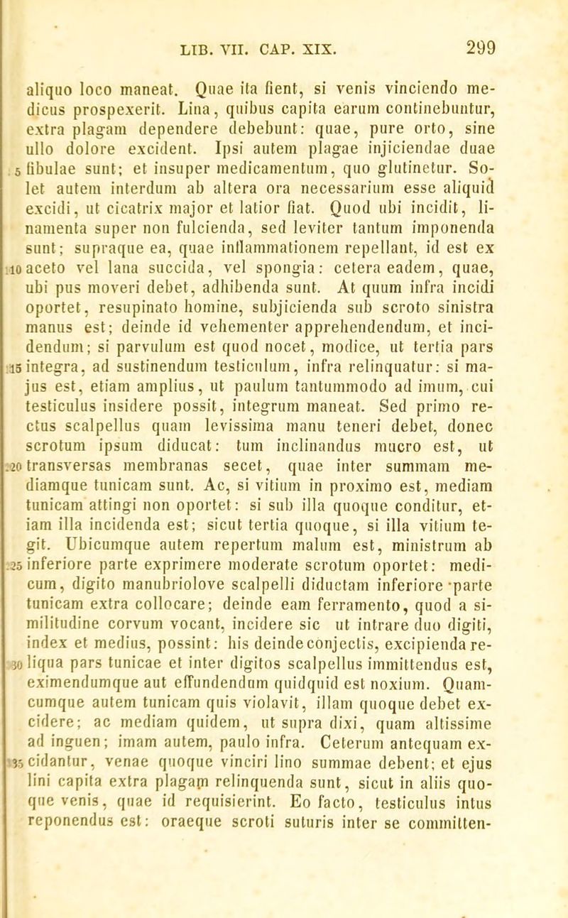 aliquo loco maneat. Quae ita fient, si venis vinciendo me- dicus prospexerit. Lina, quiljus capita earum conlinebuntur, extra plagam dependere debebunt: quae, pure orto, sine ullo dolore excident. Ipsi autem plagae injiciendae duae 5 (ibulae sunt; et insuper medicamentum, quo glutinetur. So- let autem inlerdum ab altera ora necessarium esse aliquid excidi, ut cicatrix major et lalior fiat. Quod ubi incidit, li- namenta super non fulcienda, sed leviter tantum imponenda sunt; supraque ea, quae inllammationem repellant, id est ex .loaceto vel lana succida, vel spongia: ceteraeadem, quae, ubi pus moveri debet, adhibenda sunt. At quum infra incidi oportet, resupinato homine, subjicienda snb scroto sinistra manus est; deinde id vehementer apprehendendum, et inci- dendum; si parvulum est quod nocet, modice, ut tertia pars ;i5infegra, ad sustinendum tesliculum, infra relinquatur: si ma- jus est, etiam amplius, ut paulum tantummodo ad imum, cui testiculus insidere possit, integrum maneat. Sed primo re- ctus scalpellus quam levissima manu teneri debet, donec scrotum ipsum diducat: tum inclinandus raucro est, ut .20 transversas membranas secet, quae inter summam me- diamque tunicam sunt. Ac, si vitium in proximo est, mediara tunicam attingi non oportet: si sub illa quoque conditur, et- iam illa incidenda est; sicut tertia quoque, si illa vitium te- git. Ubicumque autem repertum malum est, ministrum ab :2o inferiore parte exprimere moderate scrotum oportet: medi- cum, digito manubriolove scalpelli diductam inferiore-parte tunicam extra collocare; deinde eam ferramento, quod a si- militudine corvum vocant, incidere sic ut intrare duo digiti, index et medius, possint; his deindeconjectis, excipienda re- jo liqua pars tunicae et inter digitos scalpellus immittendus est, eximendumque aut effundendam quidquid est noxium. Quam- cumque autem tunicam quis violavit, illam quoque debet ex- cidere; ac mediam quidem, ut supra dixi, quam altissime ad inguen; imam autem, paulo infra. Ceterum antequam ex- '.35 cidantur, venae quoque vinciri lino summae debent; et ejus lini capita extra plagam relinquenda sunt, sicut in aliis quo- quevenis, quae id requisierint. Eo facto, testiculus intus reponendus cst: oraeque scroti suturis inter se commilten-