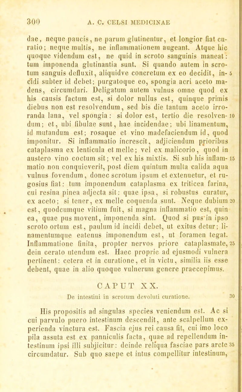 (lae, neque paiicis, ne parum glulinenlur, et longior fiat cu- ratio; neque multis, ne inllanimalionem augeant. Atque liic quoque videndum est, ne quid in scroto sanguinis maneat: tum imponenda glutinantia sunt. Si quando autem in scro- tum sanguis defluxit, aliquidve concretum ex eo decidit, in-5 cidi subter id delDet; purgatoque eo, spongia acri aceto ma- dens, circumdari. Deligatum autem vulnus omne quod ex his causis factum est, si dolor nullus est, quinque primis diebus non est resolvendum, sed bis die tantum acelo irro- randa lana, vel spongia : si dolor est, tertio die resolven-lo dum; et, ubi fibulae sunt, hae incidendae; ubi linamentum, id mufandum est; rosaque et vino madefaciendum id, quod imponitur. Si inflammatio increscit, adjiciendum prioribus cataplasma ex lenticula etmelle; vel ex malicorio, quod in austero vino coctum sit; vel ex his mixlis. Si sub his inflam-15 matio non conquieverit, post diem quintum multa calida aqua vulnus fovendum, donec scrotuni ipsum et extenuetur, et ru- gosiusfiat: tum imponendum cataplasma ex triticea farina, cui resina pinea adjecta sit: quae ipsa, si robustus curatur, ex aceto; si tener, ex melle coquenda sunt. Neque dubium20 est, quodcumque vitium fuit, si magna inflammatio est, quin ea, quae pusmovent, imponenda sint. Quod si pus in ipso scroto ortum est, paulum id incidi debet, ut exitus detur; li- namentumque eatenus imponendum est, ut foramen tegat. Inflammatione finita, propter nervos priore cataplasmate,25 dein cerato ntendum est. Haec proprie ad ejusmodi vulnera pertinent: cetera et in curatione, et in victu, similia iis esse debent, quae in alio quoque vulnerum genere praecepimus. CAPUT XX. De intestiui in scrotum dcvoluti curatione. 30 His propositis ad singnlas species veniendum est. Ac si cui parvulo puero intestinum descendit, ante scalpellum ex- perienda vinctura est. Fascia ejus rei causa fit, cui imo loco pila assuta est ex panniculis facta, quae ad repellendum in- testinum ipsi illi subjicitur: deinde rellqua fasciae pars arcfe 35 circunidatur. Sub quo saepe et infus compellitur infestinum,