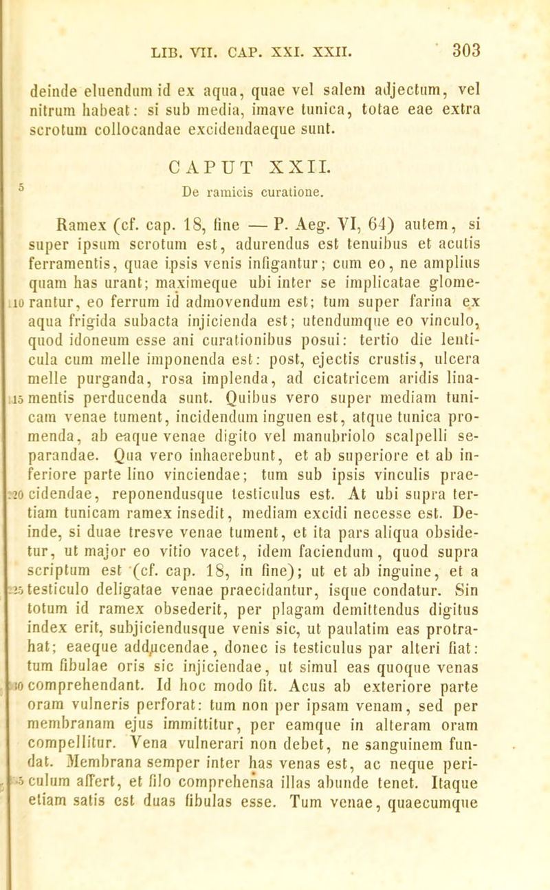 deinde eltiendiimid ex aqiia, quae vel salem adjectiim, vel nitrum liabeat: si sub niedia, imave tunica, totae eae extra scrotum collocandae excideiidaeque suat. CAPUT XXIL ° De ramicis curatione. Ramex (cf. cap. 18, fine — P. Aeg. VI, 64) autem, si super ipsum scrotum est, adurendiis est tenuibus et acutis ferramentis, quae Ipsis venis infigantur; cum eo, ne amplius qtiam has urant; maximeque ubi inter se implicatae glome- lorantur, eo ferrum iti admovendum est; tum super farina ex aqua frigida subacta injicienda est; utendumque eo vinculo, quod idoneum esse ani curalionibus posui: tertio die lenti- cula cum melle imponenda est: post, ejectis crustis, ulcera melle purganda, rosa implenda, ad cicatricem aridis lina- 15 mentis perducenda sunt. Quibus vero super mediam tuni- cam venae tument, incidenduin inguen est, atque tunica pro- menda, ab eaque venae digito vel manubriolo scalpelli se- parandae. Qua vero inhaerebunt, et ab superiore et ab in- feriore parte h'no vinciendae; tum sub ipsis vincuHs prae- 20cidendae, reponendusque lesticulus est. At ubi supra ter- tiam tunicam ramex insedit, mediam excidi necesse est. De- inde, si duae tresve venae tument, et ita pars aliqua obside- tur, ut major eo vitio vacet, idein faciendum, quod supra scriptum est (cf. cap. 18, in fine); ut et ab inguine, et a zotesticulo deh'gatae venae praecidantur, isque condatur. Sin totum id ramex obsederit, per plagam deinittendus digitus index erit, subjiciendusque venis sic, ut paulatim eas protra- hat; eaeque add,ucendae, donec is testiculus par alteri fiat: tum fibulae oris sic injiciendae, ut simul eas quoque venas 10 comprehendant. Id hoc modo fit. Acus ab exteriore parte oram vulneris perforat: tum non per ipsam venam, sed per membranam ejus immittitur, per eamque in alteram oram compellitur. Vena vulnerari non debet, ne sanguinem fun- dat. Membrana semper inter has venas est, ac neque peri- •oculum afi^ert, et filo comprehensa illas abunde tenet. Itaque eliam satis est duas fibulas esse. Tum venae, quaecumqiie