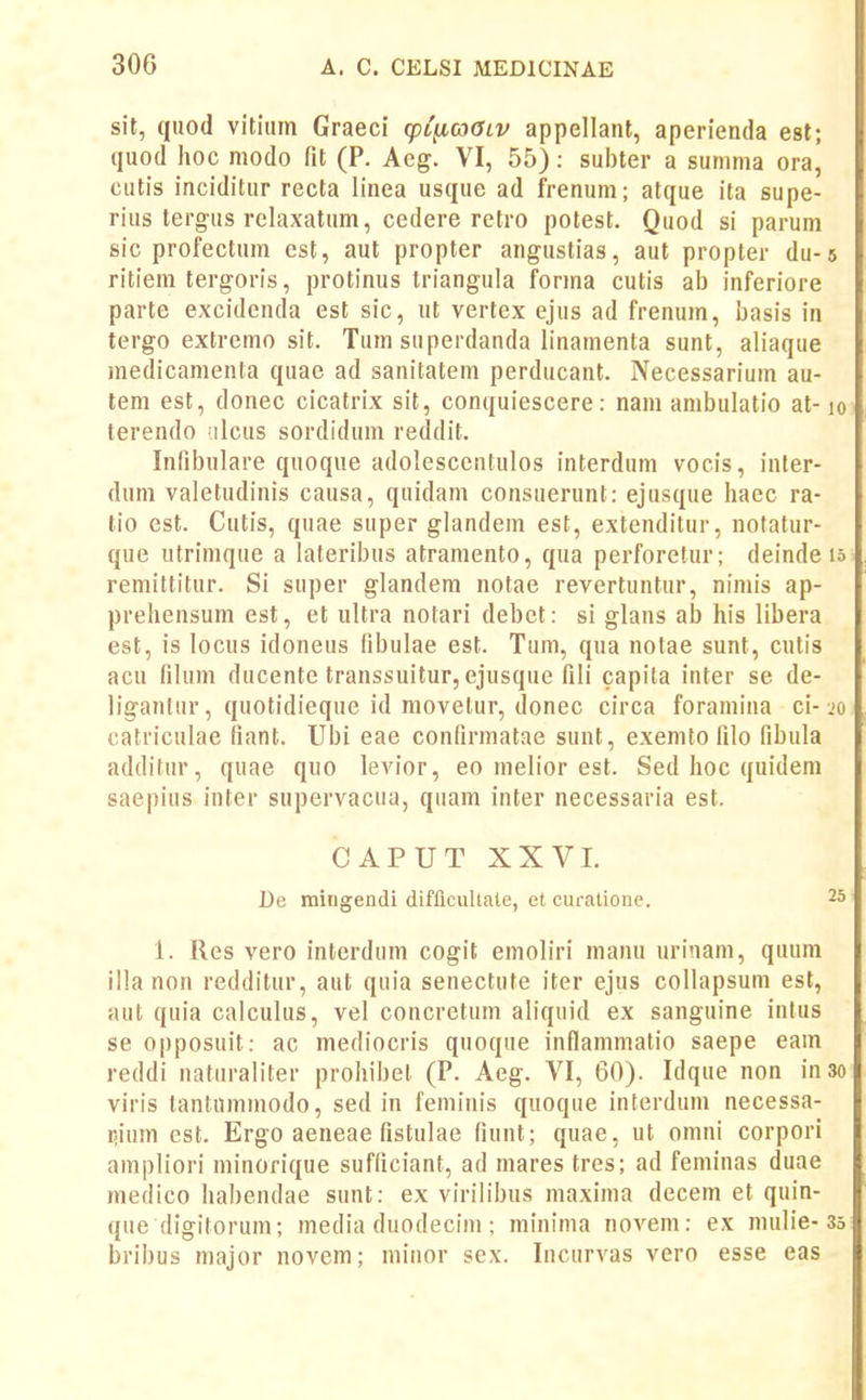 sit, quod vitium Graeci (pC^coaLV appellant, aperienda esl; quod hoc modo fit (P. Aeg. VI, 55): subter a sunima ora, cutis inciditur recta linea usque ad frenum; atque ita supe- rius tergus rclaxatum, cedere retro potest. Quod si parum sic profectum est, aut propter angustias, aut propter du-s ritiera tergoris, protinus triangula forma cutis ab inferiore parte excidenda est sic, ut vertex ejus ad frenum, basis in tergo extremo sit. Tum superdanda linamenta sunt, aliaque raedicamenta quae ad sanitatem perducant. Necessarium au- tem est, donec cicatrix sit, conquiescere: nam anibulatio at-lo terendo ilcus sordidum reddit. Indbulare quoque adolescentulos interdum vocis, inler- dum valetudinis causa, quidam consuerunt: ejusque haec ra- tio est. Cutis, quae super glandem est, extenditur, notatur- que Htrimque a lateribus atramento, qua perforetur; deinde u remittitur. Si super glandem notae revertuntur, nimis ap- prehensura est, et ultra notari debct: si glans ab his libera est, is locus idoneus fibulae est. Tum, qua nolae sunt, cutis acu filum ducente transsuitur, ejusque fili capila inter se de- liganlur, quotidieque id movetur, donec circa foramina ci-.'o catriculae fiant. Ubi eae confirmatae sunt, exemto filo fibula additur, quae quo levior, eo melior est. Sed hoc quidem saepius inter supervacua, quara inter necessaria est. CAPUT XXVL De mingendi diflicuUale, et curatione. 25 1. Res vero interdum cogit emoliri manu urinam, quum illa non redditur, aut quia senectute iter ejus collapsum est, aut quia calculus, vel concretum aliquid ex sanguine intus se opposuit: ac mediocris quoque inflammatio saepe eam reddi naturaliter prohibet (P. Aeg. VI, 60). Idque non inso viris tantnmmodo, sed in feminis quoque interdum necessa- r-ium est. Ergo aeneae fistulae fiunt; quae, ut omni corpori ampliori minorique sufficiant, ad mares tres; ad feminas duae raedico habendae sunt: ex virilibus maxima decem et quin- que digitorum; media duodecim ; minima novem: ex mulie-35 bribus major novem; minor sex. Incurvas vero esse eas