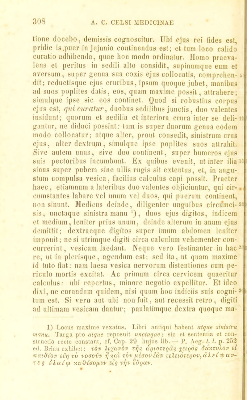 tione (locebo, demissis cognoscitur. Ubi ejus rei fides est, pridie is.puer iu jejunio continendus est; et turn loco calido curatio adhibenda, quae hoc rnodo or-dinatur. llomo praeva- lens et peritus in sedili alto considit, supinumque eum et avei-sum, super genua sua coxis ejiis collocalis, comprehen- dit; reductisque ejus cruribus, ipsum quoque jubet, manibus ad suos poplites datis, eos, quam maxime possit, attrahere; simulque ipse sic eos continet. Quod si robusliiis corpus ejus est, quicnralur, duobus sedilibus junclis, duo valentes insidunt; quorum et sedilia et interiora crura rnter se deli- guntur, ne diduci possint: tum is super duorum genua eodem inodo collocatur; atque alter, prout consedit, siiiistrum crns ejus, alter dextru.m, simulque ipse poplites suos attrahit. Sive autem unus, sive duo continent, super humeros ejus suis pector-ibus incumbunt. Ex qiiibus evenit, ut infer ilia sinus super pubem sine ullis rugis sit extentus, et, in angu- stunr compnlsa vesica, faciliiis calculus capi possit. Praeler haec, etiamnum a lateribus duo valentes objiciuntur, qui cir- cumstantes labare vel unum vel duos, qui pueruin continent, nnn sinunt. Medicus deinde, diligenter unguibus circumci- sis, unctaque sinistra manu '), duos ejus digitos, indicem et medium, leniter prius unum, deinde alteriim in anum ejus demittit; dextraeque digitos super imum abdomen leniter imporiit; nesi utrimqiie digiti circa calculum vehementer con- curr'erint, vesicam laedant. Neque vero festinanter in hac re, ut in plerisque, agendum est; sed ifa, ut quam maxime id tuto fiat: nam iaesa vesica nervorum distenliones cum pe- riculo mortis excitat. Ac primum circa cervicein quaeritur calculus: ubi repertus, minore riegolio expellitur. Et ideo dixi, ne curandiim quidem, nisi quum hoc indiciis suis cogni- tiim est. Si vero ant ubi nonfiiit, aut recessit retro, digiti ad ultimam vesicam dantur; paulalimque dextra quoque ma- 1) Locus ma.xinie vexatus. Libri nntiqui habent a/que sMs/ra mnnu. Targa pro aique reposuit iinciaque; sic et sententia et con- structio recte constant, cf. Cap. 29 liujMS lib.— P. Aeg. /. /. p. 252 ed. Briau exhibot: xov li%civbv Tjjc; ap/crfpcfg jjftpog Sanxvkov ei ■KixidLov sLTj t6 vogovv tjxkI tov (xiaoviav zsXsiOTSQOv^dketiljav- TEs iltticp v.a^Cooiisv sig rrjv tdQav.