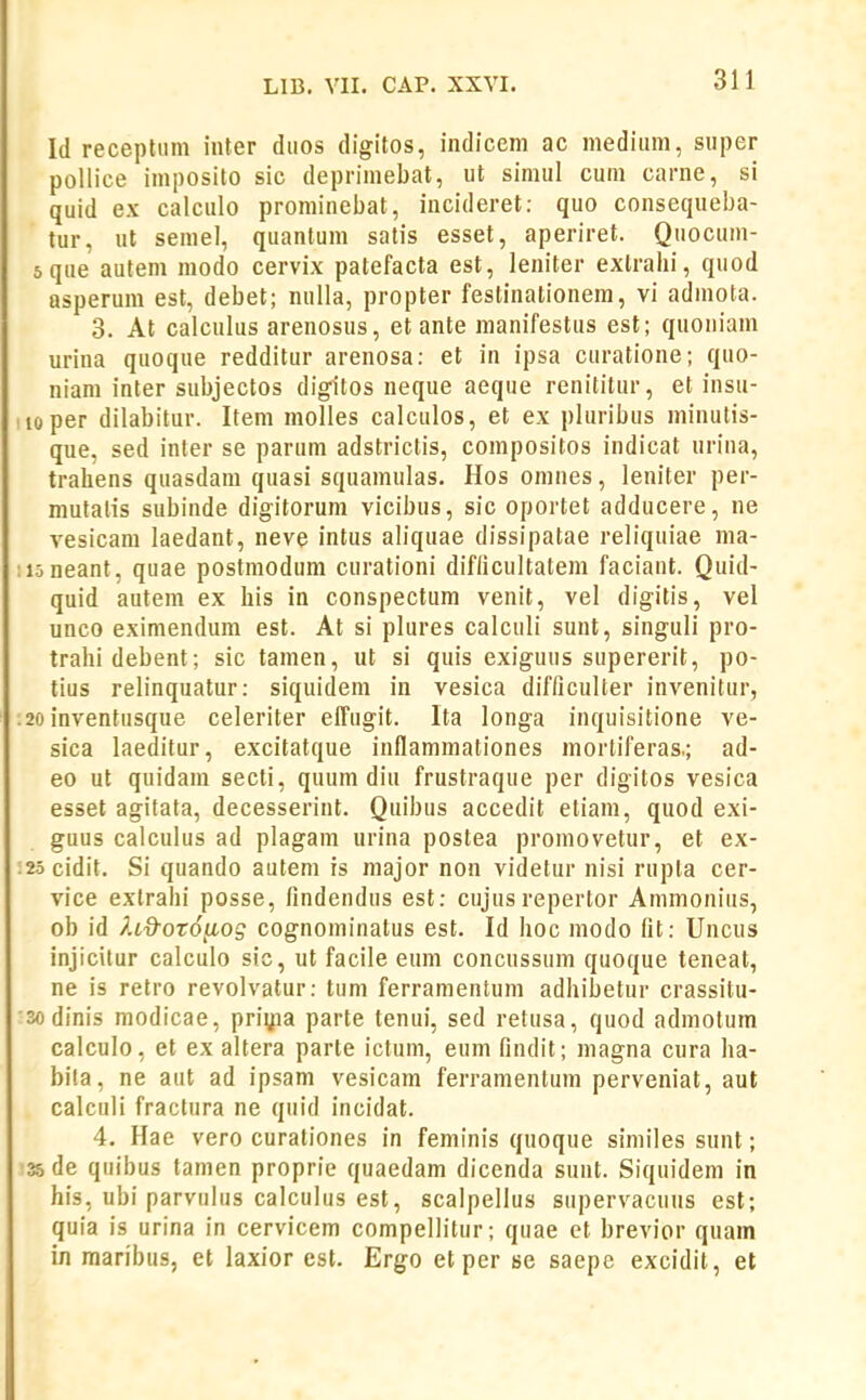 1(1 recepliim inter duos digitos, indicem ac medium, siiper pollice imposito sic depriniebat, ut simul cum carne, si quid ex calculo proniinebat, incideret: quo consequeba- tur, ut semel, quantum satis esset, aperiret. Quocum- 5que autem modo cervix patefacta est, leniter exlrahi, quod asperum est, debet; nulla, propter festinationem, vi admota. 3. At calculus arenosus, et ante manifestus est; quoniam urina quoque redditur arenosa: et in ipsa curatione; quo- niam inter subjectos digitos neque aeque renititur, et insu- iioper dilabitur. Item molles calculos, et ex pluribus minutis- que, sed inter se parum adstrictis, compositos indicat urina, trahens quasdam quasi squamulas, Hos omnes, leniter per- mutatis subinde digitorum vicibus, sic oportet adducere, ne vesicam laedant, neve intus aliquae dissipatae reliquiae ma- :i5neant, quae postmodum curationi difiicultatem faciant. Quid- quid autem ex his in conspectum venit, vel digitis, vel unco eximendum est. At si plures calculi sunt, singuli pro- trahidebent; sic tamen, ut si quis exiguus supererit, po- tius relinquatur: siquidem in vesica difficulter invenitur, .2oinventusque celeriter effugit. Ita longa inquisitione ve- sica laeditur, excitatque inflammationes mortiferas.; ad- eo ut quidam secti, quum diu frustraque per digitos vesica esset agitata, decesserint. Quibus accedit etiam, quod exi- guus calculus ad plagam urina postea promovetur, et ex- :25 cidit. Si quando autem is major non videtur nisi rupta cer- vice exlrahi posse, findendus est: cujusrepertor Ammonius, ob id P.id-OTO^og cognominatus est. Id hoc modo fit: Uncus injicitur calculo sic, ut facile eum concussum quoque teneal, ne is retro revolvatur: tum ferramentuni adhibetur crassitu- •sodinis modicae, priyia parte tenui, sed retusa, quod admotum calculo, et ex altera parte ictum, eum findit; magna cura ha- bita, ne aut ad ipsam vesicam ferramentum perveniat, aut calculi fractura ne quid incidat. 4. Hae vero curationes in feminis quoque similes sunt; 35 de quibus tamen proprie quaedam dicenda sunt. Siquidem in his, ubi parvulus calculus est, scalpellus supervacuus est; quia is urina in cervicem compellitur; quae ct brevior quam in maribus, et laxior est. Ergo etper se saepe excidit, et