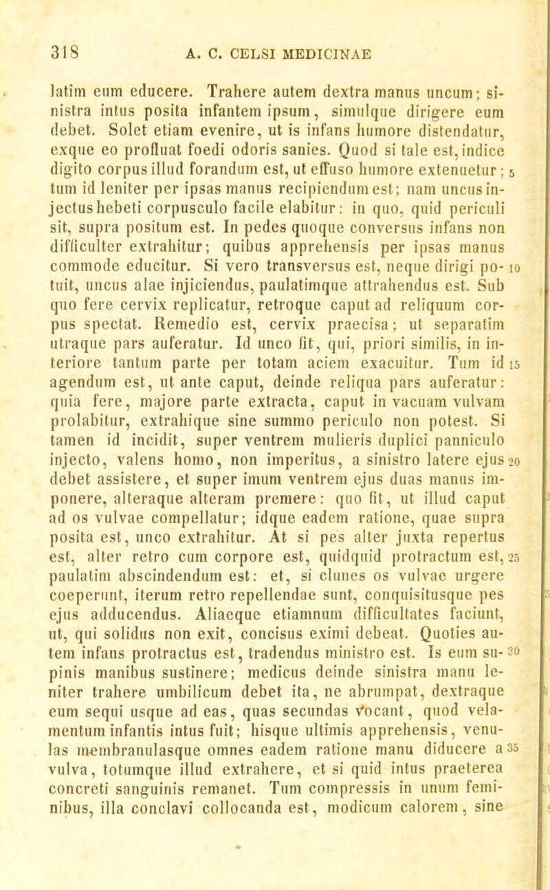 latim eum educere. Trahere autem dextra manus uncum; si- nistra intus posita infantem ipsum, simulque dirigere eum debet. Solet etiam evenire, ut is infans humore distendatur, exque eo profluat foedi odoris sanies. Quod si tale est, indice digito corpus illud forandum est, ut efl^uso humore extenuetur; 5 tum id leniter per ipsas manus recipiendumest; nam uncusin- jectushebeti corpusculo facile elabitur: in quo, quid periculi sit, supra positum est. In pedes quoque conversus infans non difliculter extrahitur; quibus apprehensis per ipsas manus commode educitur. Si vero transversus est, neque dirigi po-10 tuit, uncus alae injiciendus, paulatimque attrahendus est. Sub quo fere cervix replicatur, retroque caput ad reliquum cor- pus spectat. Remedio est, cervix praecisa; ut separafim utraque pars auferatur. Id unco fit, qui, priori similis, in in- teriore tantum parte per totam aciem exacuitur. Tum id 15 agendum est, ut ante caput, deinde reliqua pars auferatur: quia fere, majore parte extracta, caput in vacuam vulvam prolabitur, extrahique sine summo periculo non potest. Si tamen id incidit, super ventrem mulieris duplici panniculo injecto, valens homo, non imperitus, a sinistro latere ejus^o debet assistere, et super imum ventrem ejus duas manus im- ponere, alteraque alteram premere: quo fit, ut illud caput ad os vulvae compellatur; idque eadem ratione, quae supra posita est, unco extrahitur. At si pes alter juxta repertus est, alter retro cum corpore est, quidquid protractum est, 25 paulatini abscindendum est: et, si clunes os vulvae urgere coeperunt, iterum retro repellendae sunt, conquisitusque pes ejus adducendus. Aliaeque etiamnum difficultates faciunt, ut, qui solidus non exit, concisus eximi debeat. Quoties au- tera infans protractus est, tradendus ministro est. Is eum su- 3o pinis manibus sustinere; medicus deinde sinistra nianu le- niter trahere umbilicum debet ita, ne abrumpat, dextraque eum sequi usque ad eas, quas secundas Vocant, quod vela- mentum infantis intus fuit; hisque ultimis apprehensis, venu- las membranulasque omnes eadera ratione manu diducere a 35 vulva, toturaque illud extrahere, et si quid intus praeterea concreti sanguinis remanet. Tura compressis in unum femi- nibus, illa conclavi collocanda est, raodicum calorem, sine