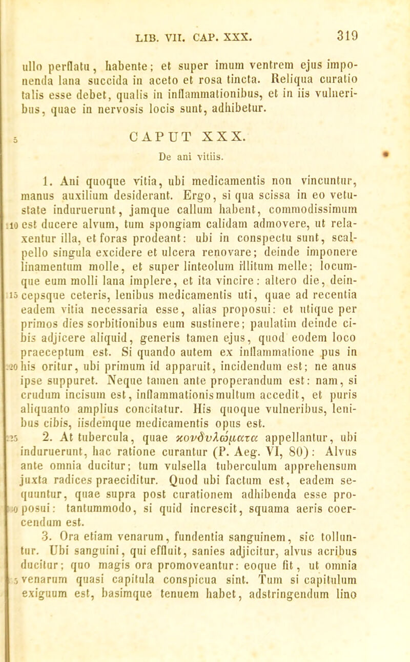 ullo pernatii, habente; et super imum ventrem ejus impo- nenda lana siiccida in aceto et rosa tincta. Reliqua curatio talis esse debet, qualis in inflammalionibus, et in iis vulneri- biis, quae in nervosis locis sunt, adiiibetur. 5 CAPUTXXX. De ani vitiis. 1. Aui quoque vitia, ubi medicamentis non vincuntur, nianus auxilium desiderant. Ergo, si qua scissa in eo vetu- state induruerunt, jamque callum habent, comniodissimum 10 est ducere alvum, tum spongiam calidam admovere, ut rela- xentur illa, et foras prodeant: ubi in conspectu sunt, scal- pello singula excidere et ulcera renovare; deinde imponere linamentum molle, et super linteolum iilitum melle; locum- que eum molli lana implere, et ita vincire: altero die, dein- lo cepsque ceteris, lenibus medicamentis uti, quae ad recentia eadem vitia necessaria esse, alias proposui: et utique per prinios dies sorbitionibus eum sustinere; paulatini deinde ci- his adjicere aliquid, generis tamen ejus, quod eodem loco praeceptum est. Si quando autem ex inflammatione pus in >oiiis oritur, ubi primum id apparuit, incidendum est; ne anus ipse suppuret. Neque tamen ante properandum est: nam, si crudum incisum est, innammationismultum accedit, et puris aliquanto amplius concitatur. His quoque vulneribus, leni- bus cibis, iisdemque medicamentis opus est. lo 2. At tubercula, quae xovdvXco^aza appellantur, ubi induruerunt, hac ratione curantur (P. Aeg. VI, 80): Alvus ante omnia ducitur; tum vulsella tuberculum apprehensum juxta radices praeciditur. Quod ubi factum est, eadem se- quuntur, quae supra post curationem adhibenda esse pro- ioposui: tantummodo, si quid increscit, squama aeris coer- cendum est. 3. Ora etiam venarum, fundentia sanguinem, sic tolhm- tur. Ubi sanguini, qui effluit, sanies adjicitur, alvus acribus ducilur; quo magis ora promoveantur: eoque fit, ut omnia i5venarum quasi capitula conspicua sint. Tum si capitulum exiguum est, basimque tenuem habet, adstringendum liao
