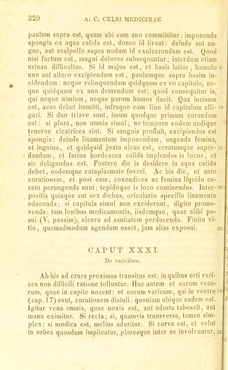 Ijaulum supra est, quam ubi cum ano commitlilur: imponenda spongia ex aqua calida est, donec id liveat: deinde aul un- gue, aut scalpello supra nodum id exulcerandum est. Quod nisi factum est, magni dolores subseqtiuntur; inlerdum eliam urinae dirilcultas. Si id majus est, et basis lalior, liamulo 5 uno aut altero excipiendum est, paulumque supra basim in- cidendum: neque relinquendum quidquam ex eo capitulo, ne- que quidquam ex ano demendiim est; quod consequitur is, qui neque nimium, neque parum liamos ducit. Qua incisum est, acus debet immitli, inlraque eam lino id capilulum alli- lo gari. Si duo triave sunt, imum quodque primum curandum est: si plura, non omnia simul; ne tempore eodem undique tenerae cicatrices sint. Si sanguis prolluit, excipiendus est spongia: deinde linamentum imponendum, ungenda femina, et inguina, et quidquid juxta ulcus est, ceralumque supcr-15 dandum, et farina hordeacea calida implendus is locus, et sic deligandus est. Postero die is desidere in aqua calida debet, eodemque cataplasmate foveri. Ac bis die, et ante curationem, et post eam, coxendices ac femina liquido ce- rato perungenda sunt; tepidoque is loco continendus. Inter-20 positis quinque aut sex diebus, oriculario specillo linamenla educenda; si capitula simul non exciderunt, digito promo- venda: tum lenibus medicamentis, iisdemque, quae alibi po- sui (V; passim), ulcera ad sanilatem perducenda. Finilo vi- tio, quemadmodum agendum esset, jam alias exposui. 25 CAPUT XXXL De vaiicibus. Ab his ad crura proximus transilus est; inquibus orti vari- ccs non diflicili ratione tolluntur. Huc autem et earum vena- rum, quae in capite nocent; et eorum varicum, qui in venlre3o (cap. 1 7) sunt, curationem distuli: quoniam ubiqiie eadem est. Igitur vena omnis, quae noxia est, aul adusla tabescil, aut manu eximitur. Si recta; si, quamvis transversa. tamen sini- plex; si modica est, melius aduritur. Si curva est, ct velut in orbes quosdam implicatur, pluresque inter se involvuntur, 35