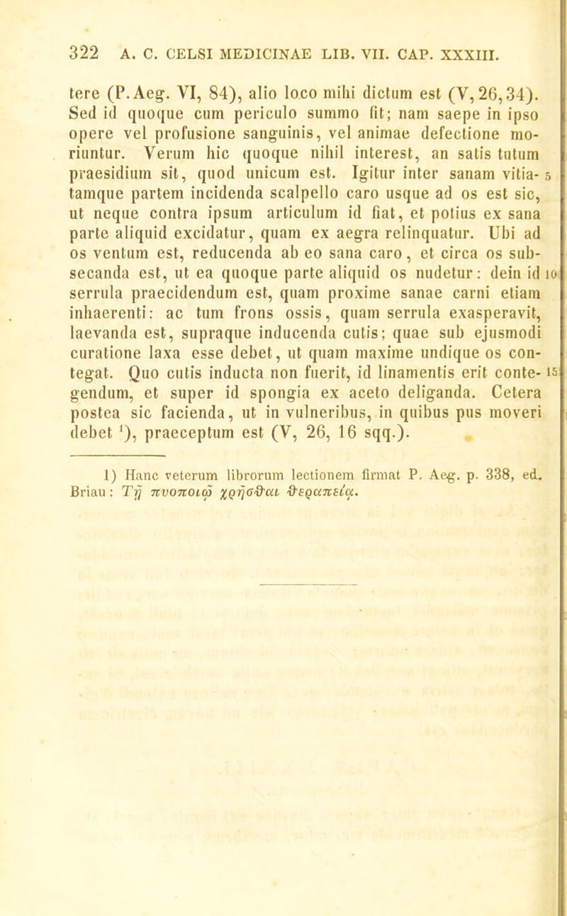 tere (P.Aeg. VI, 84), alio loco miiii dictum est (V,26,.34). Sed id quoque cum periculo summo lit; nam saepe in ipso opere vel profusione sanguinis, vel animae defectione mo- riuntur. Verum hic quoque niliil interest, an satis tutum praesidium sit, quod unicum est. Igitur inter sanam vitia-5 tamque partem incidenda scalpello caro usque ad os est sic, ut neque contra ipsum articulum id fiat, et potius ex sana parte aliquid excidatur, quam ex aegra relinquatur. Ubi ad os ventum est, reducenda ab eo sana caro, et circa os sub- secanda est, ut ea quoque parte aliquid os nudetur: dein id 10 serrula praecidendum est, quam proxime sanae carni etiam inhaerenti: ac tum frons ossis, quam serrula exasperavit, laevanda est, supraque inducenda cutis; quae sub ejusmodi curatione laxa esse debet, ut quam maxime undique os con- tegat. Quo cutis inducta non fuerit, id linamentis erit conte-15 gendum, et super id spongia ex aceto deliganda. Cetera postea sic facienda, ut in vulneribus, in quibus pus moveri debet '), praeceptum est (V, 26, 16 sqq.). 1) Hanc veterum librorum lectionem fimiat P. Aeg. p. 338, ed, Briau: Tfj nvonOKp XQjjG^at &SQaTtsta.