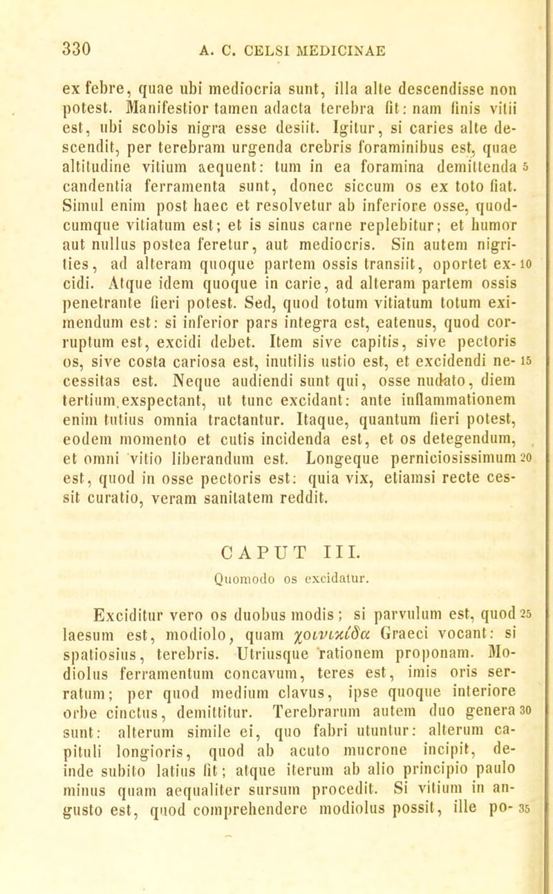 ex febre, quae ubi mediocria sunt, illa alte descendisse non potest. Manifestior tainen adacla terebra nt. nam linis vilii est, ubi scobis nigra esse desiit. Igitur, si caries alte de- scendit, per terebram urgenda crebris foraminibus est, qiiae altitudine vitiiim aequent: tum in ea foramina demiltenda s candentia ferramenta sunt, donec siccum os ex toto fiat. Simul enim post haec et resolvetur ab inferiore osse, quod- cumque vitiatum est; et is sinus carne replebitur; et humor aut nullus postea feretur, aut mediocris. Sin autem nigri- lies, ad alteram quoque partem ossis transiit, oportetex-io cidi. Atque idem quoque in carie, ad alteram partem ossis penetrante fieri potest. Sed, quod totum vitiatum totum exi- mendum est: si inferior pars integra est, eatenus, quod cor- ruptum est, excidi debet. Item sive capitis, sive pectoris os, sive costa cariosa est, inutilis ustio est, et excidendi ne- is cessitas est. Neque audiendi sunt qui, osse nudato, diem tertium.exspectant, ut tunc excidant: ante inflammationem enim tutius omnia tractantur. Itaque, quantum fieri potest, eodem momento et cutis incidenda est, et os detegendum, et omni vitio liberandum est. Longeque perniciosissimum 20 est, quod in osse pectoris est; quia vix, etiamsi recte ces- sit curatio, veram sanitatem reddit. CAPUT II1. Quomodo os excidatur. Exciditur vero os duobus modis; si parvulum est, quod 25 laesum est, modiolo, quam xotVLmda Graeci vocant: si spatiosius, terebris. Utriusque rationem propouam. Mo- diolus ferramentum concavum, teres est, imis oris ser- ratum; per quod medium clavus, ipse quoque interiore orbe cinctus, demittitur. Terebrarum auteni duo genera 3o sunt: alterum simile ei, quo fabri utuntur: alterum ca- pituli longioris, quod ab acuto mucrone incipit, de- inde subito latius fit; atque iterum ab alio principio paiilo minus quam aequaliter sursum procedit. Si vitium in an- gusto est, quod coinprehendere modiolus possit, ille po-35