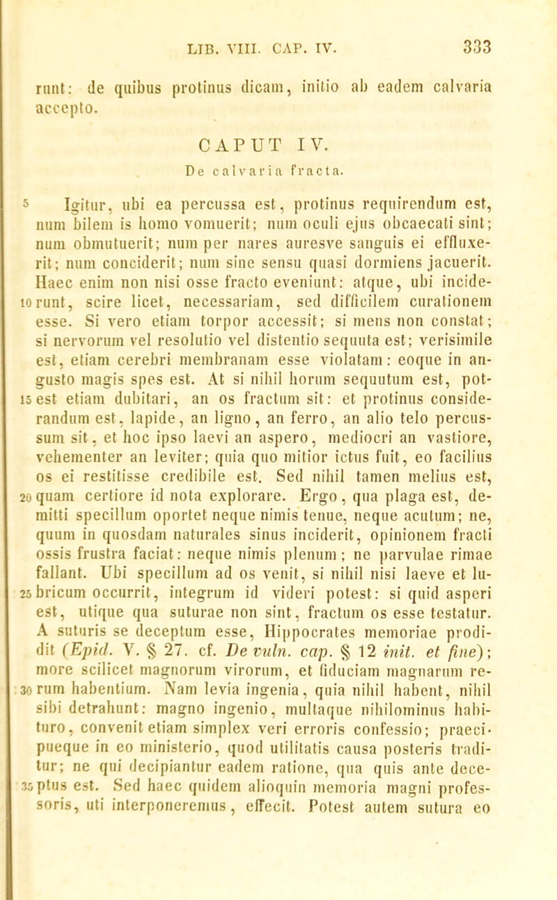 rtiiit: de quibus protinus dicam, inilio ab eadem calvaria accepto. CAPUT IV. De calvarin fracta. 0 Igitur, ubi ea percussa est, protinus reqnirendum est, num bilem is bomo vomuerit; num oculi ejiis obcaecati sint; nuin obmutuerit; num per nares auresve sauguis ei effluxe- rit; num conciderit; nuni sine sensu quasi dormiens jacuerit. Haec enim non nisi osse fracto eveniunt: atque, ubi incide- lorunt, scire licet, necessariam, sed difficilem curationem esse. Si vero etiam torpor accessit; si mens non constat; si nervorum vel resolulio vel distentio sequuta est; verisimile est, eliam cerebri membranam esse violatam: eoque in an- gusto magis spes est. At si nibil horum sequutum est, pot- 15 est etiam dubitari, an os fractum sit: et protinus conside- randum est, lapide, an ligno, an ferro, an alio telo percus- sum sit, et boc ipso laevi an aspero, mediocri an vastiore, vehementer an leviter; quia quo mitior ictus fuit, eo facilius os ei restitisse credibile est. Sed nihil tamen melius est, 20 quam certiore id nota explorare. Ergo, qua plaga est, de- mitti specillum oportet neque nimis tenue, neque acutum; ne, quum in quosdam naturales sinus inciderit, opinioneni fracti ossis frustra faciat: neque nimis plenum; ne parvulae rimae fallant. Ubi specillum ad os venit, si nihil nisi laeve et lu- 25 bricum occurrit, iutegrum id videri potest: si quid aspcri est, utique qua suturae non sint, fractum os esse testatur. A suturis se deceptum esse, Hippocrates memoriae prodi- dit (Epid. V. § 27. cf. Deviiln. cap. § 12 i^iit. et fine); more scilicet magnorum virorum, et liduciam magnartim re- 3orum habentium. Nam levia ingenia, quia nihil habent, nihil sibi detrahunt: magno ingenio, multaque nihilominus habi- tiiro, convenit etiam simplex veri erroris confessio; praeci- pueque in eo ministerio, quod ulilitatis causa posteris tradi- tur; ne qiii decipiantur eadem ratione, qua quis ante dece- wptus est. Sed haec qiiidem alioqiiin mcmoria magni profes- soris, uti interponcremus, efTecit. Potest autem sutura eo