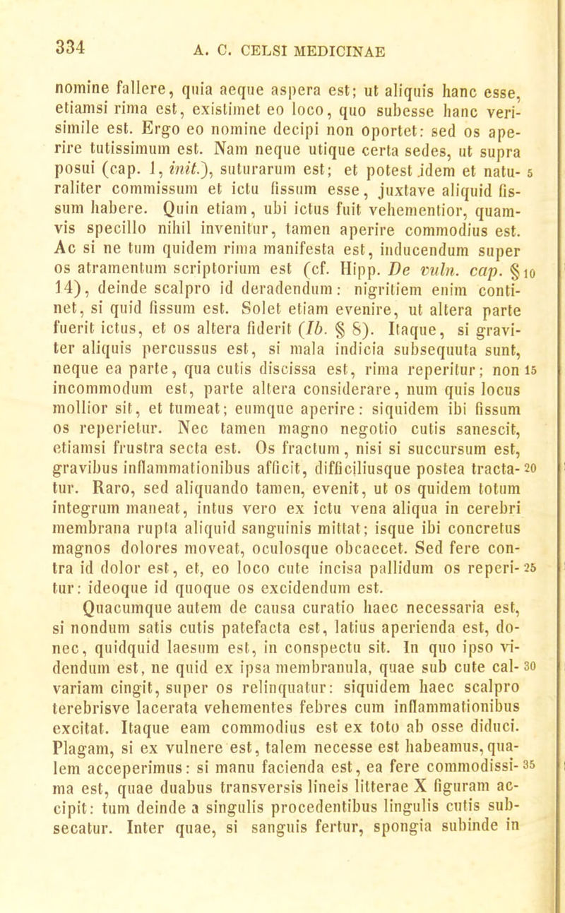 nomine fallere, quia aeque aspera est; ut aliquis hanc esse, etianisi rima est, existimet eo loco, quo subesse lianc veri- simile est. Ergo eo nomine decipi non oportet: sed os ape- rire tutissimum est. Nam neque utique certa sedes, ut supra posui (cap. 1, init.'), suturarum est; et potest jdem et natu- 5 raliter commissum et ictu fissum esse, juxtave aliquid fis- sum habere. Quin etiam, ubi ictus fuit vehementior, quam- vis specillo nihil invenitur, tamen aperire commodius est. Ac si ne tum quidem rima manifesta est, iiiducendum super os atramentum scriptorium est (cf. Hipp. De mtln. cap. §10 14), deinde scalpro id deradendum: nigritiem enim conti- net, si quid fissum est. Solet etiam evenire, ut altera parte fuerit ictus, et os altera fiderit (Ib. § S). Ilaque, si gravi- ter aliquis percussus est, si mala indicia suljsequuta sunt, neque ea parte, qua cutis discissa est, rima reperitur; non 15 incommodum est, parte altera considerare, num quis locus mollior sit, et tumeat; eumque aperire: siquidem ibi fissum os reperielur. Nec tamen magno negotio cutis sanescit, etiamsi frustra secta est. Os fractum, nisi si succursum est, gravibus inllammationibus afficit, difficiliusque postea tracta-20 tur. Raro, sed aliquando tamen, evenit, ut os quidem totum integrum maneat, intus vero ex ictu vena aliqua in cerebri membrana rupta aliquid sanguinis mittat; isque ibi concretus magnos dolores moveat, oculosque obcaecet. Sed fere con- tra id dolor est, et, eo loco cnte incisa pallidum os reperi-25 tur: ideoque id quoque os excidendum est. Quacumque autem de causa curatio haec necessaria est, si nondum satis cutis patefacta est, latius aperienda est, do- nec, quidquid laesum est, in conspectu sit. In quo ipso vi- dendum est, ne quid ex ipsa membranula, quae sub cute cal- 3o variam cingit, super os relinquatur: siquidem haec scalpro terebrisve lacerata vehementes febres cum inflammationibus excitat. Itaque eam commodius est ex toto ab osse diduci. Plagam, si ex vulnere est, talem necesse est habeamus, qua- lem acceperimus: si manu facienda est, ea fere commodissi-35 ma est, quae duabus transversis lineis litterae X figuram ac- cipit: tum deinde a singulis procedentibus lingulis cnfis sub- secatur. Inter quae, si sanguis fertur, spongia subinde in